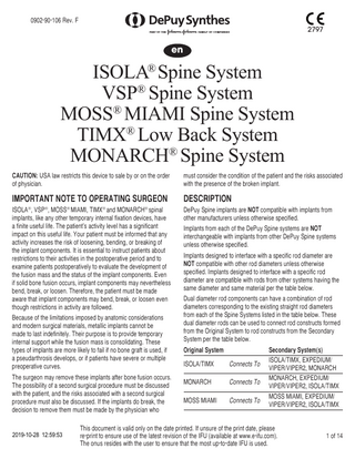 0902-90-106 Rev. F 2797 en ISOLA® Spine System VSP® Spine System MOSS® MIAMI Spine System TIMX® Low Back System MONARCH® Spine System CAUTION: USA law restricts this device to sale by or on the order of physician. must consider the condition of the patient and the risks associated with the presence of the broken implant. IMPORTANT NOTE TO OPERATING SURGEON DESCRIPTION ISOLA , VSP , MOSS MIAMI, TIMX and MONARCH spinal implants, like any other temporary internal fixation devices, have a finite useful life. The patient’s activity level has a significant impact on this useful life. Your patient must be informed that any activity increases the risk of loosening, bending, or breaking of the implant components. It is essential to instruct patients about restrictions to their activities in the postoperative period and to examine patients postoperatively to evaluate the development of the fusion mass and the status of the implant components. Even if solid bone fusion occurs, implant components may nevertheless bend, break, or loosen. Therefore, the patient must be made aware that implant components may bend, break, or loosen even though restrictions in activity are followed. DePuy Spine implants are NOT compatible with implants from other manufacturers unless otherwise specified. ® ® ® ® ® Because of the limitations imposed by anatomic considerations and modern surgical materials, metallic implants cannot be made to last indefinitely. Their purpose is to provide temporary internal support while the fusion mass is consolidating. These types of implants are more likely to fail if no bone graft is used, if a pseudarthrosis develops, or if patients have severe or multiple preoperative curves. The surgeon may remove these implants after bone fusion occurs. The possibility of a second surgical procedure must be discussed with the patient, and the risks associated with a second surgical procedure must also be discussed. If the implants do break, the decision to remove them must be made by the physician who 2019-10-28 12:59:53 Implants from each of the DePuy Spine systems are NOT interchangeable with implants from other DePuy Spine systems unless otherwise specified. Implants designed to interface with a specific rod diameter are NOT compatible with other rod diameters unless otherwise specified. Implants designed to interface with a specific rod diameter are compatible with rods from other systems having the same diameter and same material per the table below. Dual diameter rod components can have a combination of rod diameters corresponding to the existing straight rod diameters from each of the Spine Systems listed in the table below. These dual diameter rods can be used to connect rod constructs formed from the Original System to rod constructs from the Secondary System per the table below. Original System ISOLA/TIMX Connects To MONARCH Connects To MOSS MIAMI Connects To Secondary System(s) ISOLA/TIMX, EXPEDIUM/ VIPER/VIPER2, MONARCH MONARCH, EXPEDIUM/ VIPER/VIPER2, ISOLA/TIMX MOSS MIAMI, EXPEDIUM/ VIPER/VIPER2, ISOLA/TIMX This document is valid only on the date printed. If unsure of the print date, please re-print to ensure use of the latest revision of the IFU (available at www.e-ifu.com). The onus resides with the user to ensure that the most up-to-date IFU is used. 1 of 14