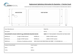 Replacement Upholstery Information for Quotation – 2 Section Couch PLEASE ATTACH ANY FURTHER INFORMATION THAT WILL HELP IN THE ACCURACY OF THE REPLACEMENT SECTIONS BEING MADE CORRECTLY  HEAD SECTION  FOOT SECTION  Couch Manufacturer...  Model No...  Description...  Ref No... Colour...  MEASUREMENTS (PLEASE COMPLETE ALL DIMENSIONS REQUIRED BELOW)  SEERS TO FIT REPLACEMENT UPHOLSTERY SECTIONS Y / N ?  DIM A (cm)... (Length of HEAD Section)  DIM B (cm)... (Width of HEAD section)  DIM C (cm)... (Length of FOOT Section)  DIM D (cm)... (Width of FOOT section)  DIM E (cm)... (Thickness of upholstery sections)  DOES COUCH HAVE BREATHING HOLE Y/N ? – IF SO DIM A1 (cm)...  Customer Contact Details:  Couch Location:  Name:  email:  Tel No.  Address:  