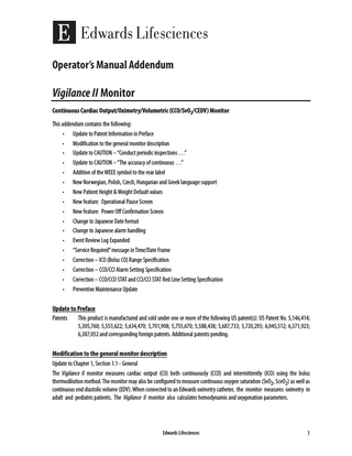 Operator’s Manual Addendum  Vigilance II Monitor Continuous Cardiac Output/Oximetry/Volumetric (CCO/SvO2/CEDV) Monitor This addendum contains the following: • Update to Patent Information in Preface • Modification to the general monitor description • Update to CAUTION – “Conduct periodic inspections …” • Update to CAUTION – “The accuracy of continuous …” • Addition of the WEEE symbol to the rear label • New Norwegian, Polish, Czech, Hungarian and Greek language support • New Patient Height & Weight Default values • New feature: Operational Pause Screen • New feature: Power Off Confirmation Screen • Change to Japanese Date format • Change to Japanese alarm handling • Event Review Log Expanded • “Service Required” message in Time/Date Frame • Correction – ICO (Bolus CO) Range Specification • Correction – CCO/CCI Alarm Setting Specification • Correction – CCO/CCO STAT and CCI/CCI STAT Red Line Setting Specification • Preventive Maintenance Update  Update to Preface Patents This product is manufactured and sold under one or more of the following US patent(s): US Patent No. 5,146,414; 5,305,760; 5,553,622; 5,634,470; 5,701,908; 5,755,670; 5,588,438; 5,687,733; 5,720,293; 6,045,512; 6,371,923; 6,387,052 and corresponding foreign patents. Additional patents pending. Modification to the general monitor description Update to Chapter 1, Section 1.1 - General The Vigilance II monitor measures cardiac output (CO) both continuously (CCO) and intermittently (ICO) using the bolus thermodilution method. The monitor may also be configured to measure continuous oxygen saturation (SvO2, ScvO2) as well as continuous end diastolic volume (EDV). When connected to an Edwards oximetry catheter, the monitor measures oximetry in adult and pediatric patients. The Vigilance II monitor also calculates hemodynamic and oxygenation parameters.  Edwards Lifesciences  1  