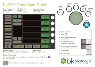 bk3500 Quick Start Guide Exam Management (Start/Change/ End exam)  Mode Function buttons (on/off switches)  Quick Exam  Parameter buttons (Adjust with touch screen dials)  Capture Clip  Select Update Capture Image  Freeze  Begin an Exam 1.	Press 2.	Enter Patient Information and tap Next. 3.	Select a Transducer connected to the system. 4.	Select Application based on your transducer selection. Function buttons (Measure/Label/Report/Settings/Help/Home)  Mode buttons (Switch imaging mode)  5. Select Preset. 6. Start the exam.  Basic/Advanced You can switch touch screen layout between Basic and Advanced in Settings This is Basic layout. The power button is located top left on the scanning engine.  .  