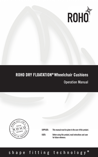 TABLE OF CONTENTS INTENDED USE  2  PRODUCT SPECIFICATIONS  2-3  CAUTIONS  4  PARTS DETAIL  5  ADJUSTMENT INSTRUCTIONS  6-7  COVER REMOVAL & REPLACEMENT  8  CLEANING & DISINFECTING YOUR PRODUCT  8-9  TROUBLESHOOTING  9  DISPOSAL  9  CONTACT INFORMATION  9  RETURN POLICY  10  LIMITED WARRANTY  10  Español  11  Français  21  Deutsch  31  Italiano  41  Nederlands  51  Dansk  61  Svenska  71  Norsk  81  Suomi  91  Português  101  ROHO, Inc. has a policy of continual product improvement and reserves the right to amend this document. A current version of this document is available at www.roho.com. ®  ROHO Cushioning Products are manufactured by ROHO, Inc., 100 North Florida Avenue, Belleville, Illinois 62221-5429, www.roho.com. U.S.A.: 800-851-3449 • Fax: 888-551-3449 • e-mail: cc@roho.com Outside the U.S.A.: 618-277-9150 • Fax: 618-277-6518 • e-mail: intl@roho.com © 2007, 2015 ROHO, Inc. ® ® The following are trademarks and registered trademarks of ROHO, Inc.: ROHO , DRY FLOATATION , ® ® ® ® ® ISOFLO Memory Control , Yellow Rope , shape fitting technology , CONTOUR SELECT , ENHANCER , ® ® ® ™ QUADTRO SELECT , HIGH PROFILE , MID PROFILE , and LOW PROFILE . Products in this manual may be covered by one or more U.S. and foreign patents and trademarks. For further details, please refer to www.roho.com.  