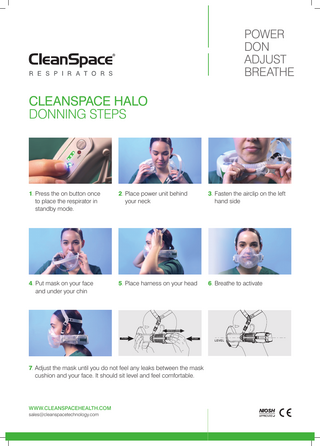 POWER DON ADJUST BREATHE  CLEANSPACE HALO DONNING STEPS  1. Press the on button once to place the respirator in standby mode.  3. F  asten the airclip on the left hand side  2. Place power unit behind your neck  LEVEL  4. Put mask on your face and under your chin  5. Place harness on your head  6. Breathe to activate  TIGHTEN & LOOSEN  PUSH  PUSH  LEVEL  7. Adjust the mask until you do not feel any leaks between the mask cushion and your face. It should sit level and feel comfortable.  WWW.CLEANSPACEHEALTH.COM sales@cleanspacetechnology.com  PUSH  PUSH  