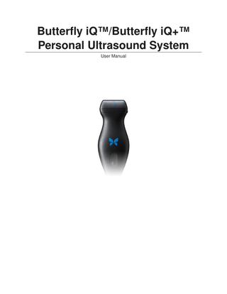 Table of Contents 1. Introduction ... 5 Overview ... 5 Intended Uses ... 5 Indications for Use ... 5 Training ... 6 Caption AITM ... 6 2. Safety Information ... 8 Safety Conventions ... 8 Ultrasound Benefits and Risks ... 8 Ultrasound Benefits ... 8 Ultrasound Risks ... 8 Butterfly iQ/Butterfly iQ+ Safety ... 9 Basic Safety/Usage Environment ... 9 Electrical Safety ... 11 Defibrillation Safety ... 12 Equipment Protection ... 13 Biological Safety ... 13 Operator Safety ... 14 3. System Overview ... 15 Overview ... 15 Modes ... 15 Measurements ... 15 Probe Types ... 15 Patient Data Protection ... 16 Internet Connectivity ... 16 System Components ... 16 Butterfly iQ App ... 17 Probe ... 18 Probe Battery Charger ... 19 Overview of User Interface ... 20 Presets ... 20 Preset Families ... 20 4. Setting Up the System ... 21 Downloading and Installing the App ... 21 Updating Firmware ... 21 Managing App Updates ... 21 Charging the Probe ... 22 Checking Probe Battery Level ... 24 5. Using the System ... 25 Performing a Study ... 25 Uploading to Butterfly Cloud ... 26 Using the Probe Button Functionality ... 26 Using the Probe Button Push capture functionality: ... 26 Using the Probe Button Push unfreeze functionality: ... 26 6. Using Modes ... 27 Using B-Mode ... 27 Using Color Doppler Mode or Power Doppler Mode ... 27 Using M-Mode ... 27 Using Spectral Pulsed-Wave Doppler Mode ... 28 Using Biplane ImagingTM (Butterfly iQ+ only) ... 30 Using Fetal Heart Sounds ... 31 7. Annotations ... 33 Adding Annotations ... 33 Using Protocols ... 34  3  