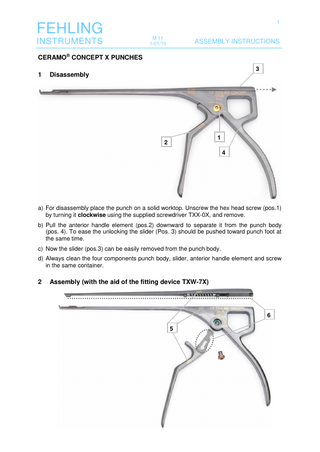 FEHLING INSTRUMENTS  1 M 11 1-01/10  ASSEMBLY INSTRUCTIONS  CERAMO® CONCEPT X PUNCHES 1  3  Disassembly  1  2  4  a) For disassembly place the punch on a solid worktop. Unscrew the hex head screw (pos.1) by turning it clockwise using the supplied screwdriver TXX-0X, and remove. b) Pull the anterior handle element (pos.2) downward to separate it from the punch body (pos. 4). To ease the unlocking the slider (Pos. 3) should be pushed toward punch foot at the same time. c) Now the slider (pos.3) can be easily removed from the punch body. d) Always clean the four components punch body, slider, anterior handle element and screw in the same container.  2  Assembly (with the aid of the fitting device TXW-7X)  6 5  