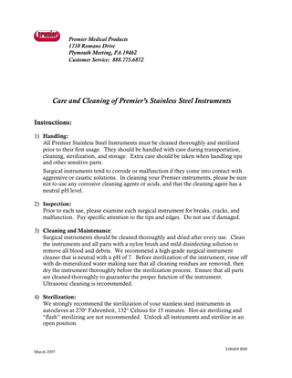 Premier Medical Products 1710 Romano Drive Plymouth Meeting, PA 19462 Customer Service: 888.773.6872  Care and Cleaning of Premier’s Stainless Steel Instruments Instructions: 1) Handling: All Premier Stainless Steel Instruments must be cleaned thoroughly and sterilized prior to their first usage. They should be handled with care during transportation, cleaning, sterilization, and storage. Extra care should be taken when handling tips and other sensitive parts. Surgical instruments tend to corrode or malfunction if they come into contact with aggressive or caustic solutions. In cleaning your Premier instruments, please be sure not to use any corrosive cleaning agents or acids, and that the cleaning agent has a neutral pH level. 2) Inspection: Prior to each use, please examine each surgical instrument for breaks, cracks, and malfunction. Pay specific attention to the tips and edges. Do not use if damaged. 3) Cleaning and Maintenance: Surgical instruments should be cleaned thoroughly and dried after every use. Clean the instruments and all parts with a nylon brush and mild disinfecting solution to remove all blood and debris. We recommend a high-grade surgical instrument cleaner that is neutral with a pH of 7. Before sterilization of the instrument, rinse off with de-mineralized water making sure that all cleaning residues are removed, then dry the instrument thoroughly before the sterilization process. Ensure that all parts are cleaned thoroughly to guarantee the proper function of the instrument. Ultrasonic cleaning is recommended. 4) Sterilization: We strongly recommend the sterilization of your stainless steel instruments in autoclaves at 270° Fahrenheit, 132° Celsius for 15 minutes. Hot-air sterilizing and “flash” sterilizing are not recommended. Unlock all instruments and sterilize in an open position.  March 2007  L06469 R00  