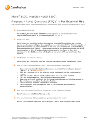 December 7, 2015  Alaris® EtCO2 Module (Model 8300) Frequently Asked Questions (FAQ’s) – For External Use The following FAQs are for external use regarding the customer letter delivered on December 7, 2015  1.  What device is affected? Alaris EtCO2 Module Model 8300 that were repaired in CareFusion’s Service Department from March 3, 2015 through April 28, 2015.  2.  What is the issue? CareFusion has identified a short time period where EtCO2 modules were tested during service using a higher than specified concentration of CO2. An incorrect blood gas mixture with a CO2 concentration of 7% was used to calibrate and verify EtCO2 Modules in the Repair Center. The correct blood gas mixture should have had a CO2 concentration of 5%. If undetected during check-in, the Point of Care Unit connected to the EtCO2 module will display a waveform of lower amplitude than normal.  3.  What actions is CareFusion taking? CareFusion will contact all affected facilities by mail to notify them of this recall.  4.  How do I return affected device(s) to a CareFusion facility for remediation? − − − − − − −  5.  Customer with the affected serial numbers shall call the CareFusion Support Center (CSC) at 888-562-6018. CSC will receive a list of the affected serial numbers from the customers for return. CSC will create a Return Good Authorization for each serial number. CSC will send boxes and CareFusion paid shipping labels. Customer will pack and label the devices with the boxes and labels provided by CareFusion and send to a CareFusion facility. CareFusion will perform remediation activities. CareFusion will send the devices back to the customer with updated documentation.  Who pays the shipping for affected devices sent to the CareFusion facility? CareFusion pays all of the shipping costs.  6.  Who should I contact if I have additional questions about this recall? Please contact the CareFusion Recall Support Center directly at 888-562-6018.  © 2015 CareFusion Corporation or one of its subsidiaries. All rights reserved. Alaris, CareFusion and the CareFusion logo are trademarks or registered trademarks of CareFusion Corporation or one of its subsidiaries.  Page 1  