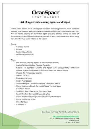 List of approved cleaning agents and wipes The list below applies for all CleanSpace equipment including power unit, mask and head harness, used between wearers or between uses where biological contaminants are a risk. Any non-neutral cleaning or disinfectant agent (including alcohol) should be rinsed off thoroughly and the component dried either naturally or with a disposable cloth before being worn. Residue may cause irritation to the wearer Agents: •  Isopropyl alcohol  •  Ethanol  •  Sodium Hypochlorite  •  Quaternary ammonium  Wipes: •  Non-alcoholic cleaning wipes (i.e. benzalkonium chloride)  •  lerwipeTM Sporicidal Low Residue (Peroxide)  •  Klercide TM Sporicidal Chlorine and Apesin AP3 Didecyldimethyl ammonium chloride, propan-2-ol Alcohols, C9-11 ethoxylated and sodium chlorite  •  Klercide TM 70 (isopropyl alcohol)  •  Germex TM B-12  •  Dismozon (Hartman)  •  Incidin Plus (Ecolab)  •  Dispatch Hospital Cleaner Disinfectant Towels with Bleach  •  Clorox Healthcare Bleach Germicidal Wipes Terminal Wipes  •  CaviWipes Bleach  •  Sani-Cloth Bleach Germicidal Disposable Wipe  •  Sani-HyPerCide Germicidal Disposable Wipe  •  Clorox Healthcare Hydrogen Peroxide Cleaner Disinfectants  •  Clorox Disinfecting Wipes  •  Oxivir Tb Wipes  •  CaviWipes 1  CleanSpace Technology Pty Ltd | Every Breath Counts http://www.cleanspacetechnology.com/ GF, 16 – 18 Carlotta Street Artarmon, 2064 NSW Australia P: +61 2 8436 4000  