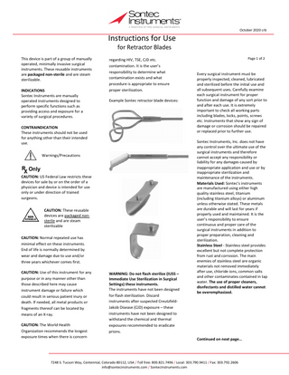 October 2020 crb  Instructions for Use for Retractor Blades  This device is part of a group of manually operated, minimally invasive surgical instruments. These reusable instruments are packaged non-sterile and are steam sterilizable. INDICATIONS Sontec Instruments are manually operated instruments designed to perform specific functions such as providing access and exposure for a variety of surgical procedures.  regarding HIV, TSE, CJD etc. contamination. It is the user’s responsibility to determine what contamination exists and what procedure is appropriate to ensure proper sterilization. Example Sontec retractor blade devices:  CONTRAINDICATION These instruments should not be used for anything other than their intended use. Warnings/Precautions  CAUTION: US Federal Law restricts these devices for sale by or on the order of a physician and device is intended for use only or under direction of trained surgeons. CAUTION: These reusable devices are packaged nonsterile and are steam sterilizable CAUTION: Normal repeated use has minimal effect on these instruments. End of life is normally determined by wear and damage due to use and/or three years whichever comes first. CAUTION: Use of this instrument for any purpose or in any manner other than those described here may cause instrument damage or failure which could result in serious patient inury or death. If needed, all metal products or fragments thereof can be located by means of an X-ray. CAUTION: The World Health Organization recommends the longest exposure times when there is concern  WARNING: Do not flash sterilize (IUSS – Immediate Use Sterilization in Surgical Settings) these instruments. The instruments have not been designed for flash sterilization. Discard instruments after suspected CreutzfeldJakob Disease (CJD) exposure – these instruments have not been designed to withstand the chemical and thermal exposures recommended to eradicate prions.  Page 1 of 2  Every surgical instrument must be properly inspected, cleaned, lubricated and sterilized before the initial use and all subsequent uses. Carefully examine each surgical instrument for proper function and damage of any sort prior to and after each use. It is extremely important to check all working parts including blades, locks, points, screws etc. Instruments that show any sign of damage or corrosion should be repaired or replaced prior to further use. Sontec Instruments, Inc. does not have any control over the ultimate use of the surgical instruments and therefore cannot accept any responsibility or liability for any damages caused by inappropriate application and use or by inappropriate sterilization and maintenance of the instruments. Materials Used: Sontec’s instruments are manufactured using either high quality stainless steel, titanium (including titanium alloys) or aluminum unless otherwise stated. These metals are durable and will last for years if properly used and maintained. It is the user’s responsibility to ensure continuous and proper care of the surgical instruments in addition to proper preparation, cleaning and sterilization. Stainless Steel - Stainless steel provides excellent but not complete protection from rust and corrosion. The main enemies of stainless steel are organic materials not removed immediately after use, chloride ions, common salts and other contaminates contained in tap water. The use of proper cleaners, disnfectants and distilled water cannot be overemphasized.  Continued on next page…  7248 S. Tucson Way, Centennial, Colorado 80112, USA / Toll free: 800.821.7496 / Local: 303.790.9411 / Fax: 303.792.2606 info@sontecinstruments.com / SontecInstruments.com  