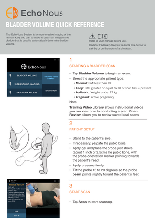 BLADDER VOLUME QUICK REFERENCE The EchoNous System is for non-invasive imaging of the human body and can be used to obtain an image of the bladder that is used to automatically determine bladder volume.  Refer to user manual before use. Caution: Federal (USA) law restricts this device to sale by or on the order of a physician.  1  STARTING A BLADDER SCAN • Tap Bladder Volume to begin an exam. • Select the appropriate patient type: • Normal: BMI less than 30  • Deep: BMI greater or equal to 30 or scar tissue present • Pediatric: Weight under 27 kg • Pregnant: Active pregnancy  Note:  Training Video Library shows instructional videos you can view prior to conducting a scan. Scan Review allows you to review saved local scans.  2  PATIENT SETUP • Stand to the patient’s side.  • If necessary, palpate the pubic bone.  • Apply gel and place the probe just above (about 1 inch or 2.5cm) the pubic bone, with the probe orientation marker pointing towards the patient’s head. • Apply pressure firmly.  • Tilt the probe 15 to 20 degrees so the probe beam points slightly toward the patient’s feet.  3  START SCAN • Tap Scan to start scanning.  