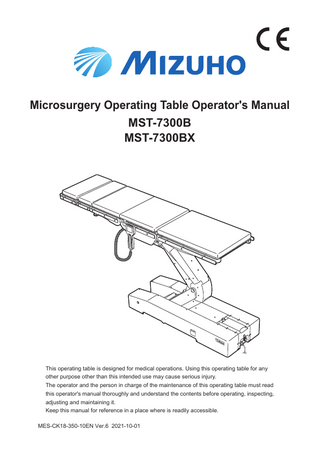 Table of contents 1.  Introduction…………………………………………………………… 1 1.1 1.2 1.3 1.4  2.  Safety precaution…………………………………………………… 4 2.1 2.2  3.  Main unit……………………………………………………………………………13 Touch screen...……………………………………………………………………14 Control unit…………………………………………………………………………19 Foot switch (optional)………………………………………………………………21  Installation……………………………………………………………22 4.1 4.2 4.3 4.4  5.  Read thoroughly before using…………………………………………………… 4 Labeling…………………………………………………………………………… 9  Section Introduction…………………………………………………13 3.1 3.2 3.3 3.4  4.  This manual………………………………………………………………………… 1 Intended use and this product…………………………………………………… 1 Operation of this product………………………………………………………… 2 Accessories………………………………………………………………………… 2  Installation of the operating table…………………………………………………22 Attaching/Detaching the control unit……………………………………………23 Turning on/off the power…………………………………………………………26 Charging the battery………………………………………………………………30  Settings…………………………………………………………………31 5.1 5.2 5.3 5.4  Setting the pause functions at the level and center positions…………………31 Changing the movement of the lateral tilt (MST-7300BX only)………………32 Activating buzzer at limit of travel…………………………………………………34 Switching speed……………………………………………………………………36  