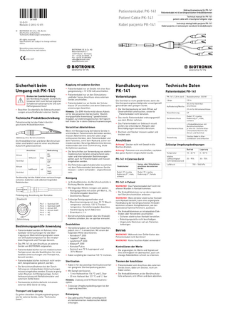 361608--C_GA_PK-141-de_en-pl.fm Page 1 Friday, December 7, 2012 8:28 PM  Patientenkabel PK-141  Gebrauchsanweisung für PK-141 Patientenkabel mit 4 berührgeschützten Krokodilklemmen Technical manual for PK-141 patient cable with 4 touchproof alligator clips  Patient Cable PK-141 12-D-51 Revision: C (2012-12-07) ©  Kabel pacjenta PK-141  Instrukcja obsługi kabla pacjenta PK-141 Kabel pacjenta z 4 izolowanymi zaciskami krokodylkowymi  BIOTRONIK SE & Co. KG, Berlin Alle Rechte vorbehalten.  Technische Änderungen vorbehalten.   All rights reserved.  Specifications are subject to change without notice.  PK-141 / 2,8m biotronik   Wszystkie prawa zastrzeżone.  Zmiany techniczne zastrzeżone.  BIOTRONIK SE & Co. KG Woermannkehre 1 12359 Berlin · Germany Tel. +49 (0) 30 68905 - 0 Fax +49 (0) 30 6852804 sales@biotronik.com www.biotronik.com    8  Sicherheit beim Umgang mit PK-141 Risiken bei Zuwiderhandlung:  Die Nichtbeachtung der Sicherheitshinweise führt zum Verlust jeglicher Schadensersatzansprüche und zum Haftungsausschluss! • Beachten Sie ebenfalls die Gebrauchsanweisungen anzuschließender externer Geräte.  Technische Produktbeschreibung Patientenseitig hat das Kabel 4 berührgeschützte Krokodilklemmen:  Kopplung mit anderen Geräten • Patientenkabel nur an Geräte mit einer Ausgangsleistung < 15 V (50 mA) anschließen. • Patientenkabel nur an den Stimulationsund/oder Sense-Anschluss eines externen Geräts anschließen. • Patientenkabel nur an Geräte der Schutzklasse CF anschließen und deren Gebrauchsanweisungen beachten. Hinweis: Die EMV-Konformität dieses Kabels ist für die genannten Geräte (siehe “Bestimmungsgemäße Anwendung“) gewährleistet. Angaben zur elektromagnetischen Verträglichkeit finden Sie in deren Gebrauchsanweisungen.  Vorsicht bei Ableitströmen  Abbildung ohne Berührschutztülle  Die Krokodilklemmen und deren Berührschutztüllen sind farblich und mit einer wischfesten Aufschrift gekennzeichnet: Anschluss  Bedruckung  Atrium Different  blau  Atr Diff  Ventrikel  Vent Diff  Atrium  Atr Indiff  Indifferent  rot  Ventrikel  Vent Indiff  Geräteseitig hat das Kabel einen vertauschungssicheren, kodierten und selbstverriegelnden Redelstecker: .  Pinbelegung, Anordnung der Kontakte: Draufsicht  1  Pin 1 = Ventrikel Diff Pin 2 = Ventrikel Indiff Pin 3 = Atrium Diff Pin 4 = Atrium Indiff Pin 5 = NC Pin 6 = NC  Zählrichtung  Bestimmungsgemäße Anwendung • Patientenkabel werden im Rahmen intrakardialer Untersuchungen für die Übertragung von Wahrnehmungssignalen sowie von Stimulationsimpulsen für die intrakardiale Diagnostik und Therapie benutzt. • Das PK-141 ist zum Anschluss an externe Geräte von BIOTRONIK vorgesehen. • Patientenkabel dürfen nur von medizinischem Fachpersonal, das die Qualifikation für intrakardiale Untersuchungen und Therapie hat, benutzt werden. • Patientenkabel dürfen technisch nicht verändert, beispielsweise gekürzt, werden. • Die Vorsichtsmaßnahmen bei der Durchführung von intrakardialen Untersuchungen müssen eingehalten werden: Einsatz in geeigneten Räumen mit Röntgenanlage, Sicherheitsausrüstung mit Notfallstimulator und externem Defibrillator. • Permanente ärztliche Aufsicht mit einem externen EKG-Gerät ist nötig.  Wenn mit Netzspannung betriebene Geräte in unmittelbarer Patientennähe betrieben werden, müssen Ableitströme zwischen allen angeschlossenen Geräten, dem Patientenkabel und dem Patienten, somit dem Myokard, sicher vermieden werden. Derartige Ableitströme können, insbesondere bei einer Summierung, letale Arrhythmien auslösen. • Die Vorschriften zur Verwendung von elektromedizinischen Geräten entsprechend nationaler und internationaler Bestimmungen gelten auch für Patientenkabel und müssen eingehalten werden. • Die Potentialausgleichskabel aller zusammen mit dem Patientenkabel betriebenen Geräte müssen – sofern vorhanden – angeschlossen sein.  Reinigung • Je Krokodilklemme: die Berührschutztülle in Richtung Weiche abziehen. • Mit folgenden Mitteln reinigen und spülen: – Reinigungsmittel mit einem pH-Wert 4...10; Herstellerangaben beachten. – Destilliertes Wasser • Zulässige Reinigungsmethoden sind: – Maschinenreinigung mit max. 93 °C Waschtemperatur und max. 120 °C Trockentemperatur; Herstellerangaben beachten. – Handreinigung durch Abbürsten – Einwirkzeit  1 h • Berührschutztülle wieder über die Krokodilklemme schieben, bis sie spürbar einrastet.  Desinfektion • Herstellerangaben zur Einwirkzeit beachten, jedoch nie > 1 h einweichen. Mit einem der folgenden Mittel desinfizieren: – Aerodesin® 2000 – Fugaten®-Spray – Lysoformin® 2000 – Aldasan® 2000 – Korsolex® plus – Gemisch aus 70 % Isopropanol und 30 % Wasser  Technische Daten  Vorbereitungen  PK-141 / 2,8 m steril  Bestellnummer: 353181  Die Sterilität ist nicht gewährleistet, wenn die Sterilverpackung beschädigt oder unsachgemäß gehandhabt oder gelagert wurde.  Länge  2,8 m  Auffiederung/Weiche  30 cm für Ventrikelanschlüsse  • Die Sterilverpackung vor dem Öffnen auf Unversehrtheit untersuchen; unsterile _Patientenkabel nicht benutzen. • Das sterile Patientenkabel ordnungsgemäß aus dem Blister nehmen. • Das Patientenkabel vor Gebrauch visuell prüfen; bei erkennbaren Mängeln oder Beschädigungen keinesfalls benutzen.  Achtung! Stecker nicht mit Gewalt in die Buchse drücken. Achtung! Patienten erst anschließen, nachdem das ganze System eingeschaltet wurde.  PK-141 ➔ Externes Gerät Redelstecker Redel-1P, 6-polig,  Kodierung 0 °, male, schwarz  Sense- oder Stimulationsanschluss des externen Geräts Redel-1P, 6-polig, Kodierung 0 °, female  PK-141 ➔ Patient WARNUNG! Das Patientenkabel darf nicht mit offenen Wunden in Kontakt kommen. • Die Krokodilklemmen nur an den eingerasteten! Berührschutztüllen anfassen. WARNUNG! Wenn direkter elektrischer Kontakt zum Myokard besteht, kann eine ungeeignete Handhabung der berührgeschützten Krokodilklemmen schwere Komplikationen, wie beispielsweise Kammerflimmern, auslösen. • Die Krokodilklemmen an intrakardiale Elektroden oder Herzdrähte anschließen: – Sicheren elektrischen Kontakt herstellen. – Befestigungsstelle nicht beschädigen. – Ungenutzte Klemmen nah am Patienten befestigen.  Betrieb WARNUNG! Während einer Defibrillation das Patientenkabel nicht berühren! WARNUNG! Keine feuchten Kabel verwenden!  Kontrollieren der Werte  Sterilisation  Trennen der Anschlüsse  • Kabel in für das jeweilige Sterilisationsverfahren geeignete Sterilverpackung packen.  • Patientenkabel vom Anschluss des externen Geräts lösen; dabei am Stecker, nicht am Kabel ziehen.  Hinweis: Zulässig sind 50 Resterilisationszyklen. • Zulässige Umgebungsbedingungen bei der Lagerung beachten.  Entsorgung • Das gebrauchte Produkt umweltgerecht als kontaminierten medizinischen Abfall entsorgen.  23 cm für Atriumanschlüsse Klassifizierung  CF  Geräteanschluss  Redel-1P, 6-polig Kodierung 0 °, male, schwarz  Patientenanschluss  4 Krokodilklemmen mit Berührschutztüllen: je eine rot- und eine blauummantelte Klemme für Atrium und Ventrikel  Verpackung  Steriles Kabel in Klarsichtblister und Umkarton  Anschlüsse  • Kabel sorgfältig bei maximal 120 °C trocknen.  • Mit Dampf sterilisieren: – 5 min Haltezeit bei 134 °C und 2,2 bar – 20 min Haltezeit bei 121 °C und 1,1 bar  Patientenkabel PK-141  • Buchsen und Stecker müssen sauber und trocken sein.  • Die angezeigten Ist-Werte und Signale auf ihre Stimmigkeit hin überwachen, auch um etwaige Kabeldefekte schnell zu erkennen.  Transport und Lagerung Es gelten dieselben Umgebungsbedingungen wie für externe Geräte, siehe “Technische Daten“.  Handhabung von PK-141  • Die Krokodilklemmen an der Berührschutztülle anfassen, erst öffnen und dann abziehen.  Zulässige Umgebungsbedingungen Betrieb  Lagerung  Temperatur  10 – 40 °C  0 – 50 °C  relative  Luftfeuchtigkeit nicht kondensierend  25 – 95%  30 – 75%  Luftdruck  700 – 1060 hPa  