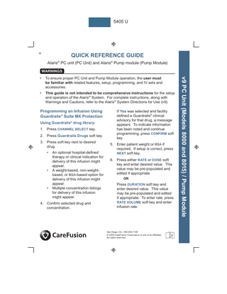 5405 U  +  QUICK REFERENCE GUIDE Alaris® PC unit (PC Unit) and Alaris® Pump module (Pump Module) WARNINGS To ensure proper PC Unit and Pump Module operation, the user must be familiar with related features, setup, programming, and IV sets and accessories.  •  This guide is not intended to be comprehensive instructions for the setup and operation of the Alaris® System. For complete instructions, along with Warnings and Cautions, refer to the Alaris® System Directions for Use (v9).  Programming an Infusion Using Guardrails® Suite MX Protection Using Guardrails® drug library: 1. Press CHANNEL SELECT key. 2. Press Guardrails Drugs soft key. 3. Press soft key next to desired drug. •  •  •  An optional hospital-defined therapy or clinical indication for delivery of this infusion might appear. A weight-based, non-weightbased, or BSA-based option for delivery of this infusion might appear. Multiple concentration listings for delivery of this infusion might appear.  4. Confirm selected drug and concentration.  If Yes was selected and facility defined a Guardrails® clinical advisory for that drug, a message appears. To indicate information has been noted and continue programming, press CONFIRM soft key. 5. Enter patient weight or BSA if required. If setup is correct, press NEXT soft key. 6. Press either RATE or DOSE soft key and enter desired value. This value may be pre-populated and edited if appropriate. OR  Press DURATION soft key and enter desired value. This value may be pre-populated and edited if appropriate. To enter rate, press RATE VOLUME soft key and enter infusion rate.  San Diego, CA, 800.854.7128 © 2009 CareFusion Corporation or one of its affiliates. All rights reserved.  v9 PC Unit (Models 8000 and 8015) / Pump Module  •  