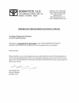 Makers of The Thymatron® (847) 234-6761 (FAX)-6763 TOLL FREE ORDER LINE (800) 642-6761 http://www.thymatron.com e-mail: sales@thymatron.com IMPORTANT THYMATRON SYSTEM IV UPDATE Psychiatry Department Chairman For ECT Suite Personnel Enclosed is an important ECT safety update to the THYMA TRON® SYSTEM IV INSTRUCTION MANUAL (instructions for user) purchased by your hospital. Serial Number: Please distribute a copy to each physician, nurse, and anesthetic specialist who administers or assists with the administration of ECT at your facility and staple a copy inside the front cover page of the THYMATRON® SYSTEM IV INSTRUCTION MANUAL that is kept in the ECT unit of your facility. David Mirkovich General Manager Somatics, LLC ./ ./