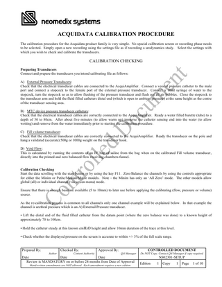 ACQUIDATA CALIBRATION PROCEDURE The calibration procedure for the Acquidata product family is very simple. No special calibration screen or recording phase needs to be selected. Simply open a new recording using the settings file as if recording a urodynamics study. Select the settings with which you wish to check and calibrate the transducers.  CALIBRATION CHECKING Preparing Transducers Connect and prepare the transducers you intend calibrating file as follows: A) External Pressure Transducers: Check that the electrical transducer cables are connected to the AcquiAmplifier. Connect a vesical pressure catheter to the male port and connect a stopcock to the female port of the external pressure transducer. Connect a 10ml syringe of water to the stopcock, turn the stopcock so as to allow flushing of the pressure transducer and flush out all air bubbles. Close the stopcock to the transducer arm and hold the fluid filled catheters distal end (which is open to ambient pressure) at the same height as the centre of the transducer sensing area. B) MTC device pressure transducer catheters: Check that the electrical transducer cables are correctly connected to the AcquiAmplifier. Ready a water filled burette (tube) to a depth of 50 to 80cm. After about five minutes (to allow warm up) immerse the catheter sensing end into the water (to allow wetting) and remove from the water immediately prior to starting the calibration procedure. C) Fill volume transducer: Check that the electrical transducer cables are correctly connected to the AcquiAmplifier. Ready the transducer on the pole and hang a validated (accurate) 500g or 1000g weight on the transducer hook. D) Void Flow: This is calculated by running the contents of an IV bag of saline from the bag when on the calibrated Fill volume transducer, directly into the primed and zero balanced flow receiving chambers funnel. Calibration Checking Start the data scrolling with the start button or by using the key F11. Zero/Balance the channels by using the controls appropriate for either the Minim or Petite/Median/Major models. Note - the Minim has only an ‘All Zero’ mode. The other models allow global (all) or individual channel (via screen menu) mode. Ensure that there is enough baseline available (5 to 10mm) to later use before applying the calibrating (flow, pressure or volume) source. As the re-calibration process is common to all channels only one channel example will be explained below. In that example the channel is urethral pressure which is an A) External Pressure transducer. • Lift the distal end of the fluid filled catheter from the datum point (where the zero balance was done) to a known height of approximately 70 to 100cm. • Hold the catheter steady at this known cmH2 O height and allow 10mm duration of the trace at this level. • Check whether the displayed pressure on the screen is accurate to within +/- 3% of the full scale range.  Prepared By:  Checked By: Author  Content Authority  Approved By:  CONTROLLED DOCUMENT QA Manager  Date Date Date Review is MANDATORY on or before 24 months from Date of Approval Hand-written amendments are NOT allowed. Each amendment requires a new edition.  Do NOT Copy. Contact QA Manager if copy required  NS02301-SETUP Edition  1  Copy  1  Page  1 of 10  