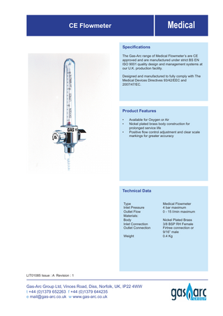 Medical  CE Flowmeter Speciﬁcations  The Gas-Arc range of Medical Flowmeter’s are CE approved and are manufactured under strict BS EN ISO 9001 quality design and management systems at our U.K. production facility. Designed and manufactured to fully comply with The Medical Devices Directives 93/42/EEC and 2007/47/EC.  Product Features • • •  Available for Oxygen or Air Nickel plated brass body construction for prolonged service life Positive ﬂow control adjustment and clear scale markings for greater accuracy  Technical Data Type Inlet Pressure Outlet Flow Materials: Body Inlet Connection Outlet Connection Weight  LIT01085 Issue : A Revision : 1  Gas-Arc Group Ltd, Vinces Road, Diss, Norfolk, UK, IP22 4WW t +44 (0)1379 652263 f +44 (0)1379 644235 e mail@gas-arc.co.uk w www.gas-arc.co.uk  Medical Flowmeter 4 bar maximum 0 - 15 l/min maximum Nickel Plated Brass 3/8 BSP RH Female Firtree connection or 9/16” male 0.4 Kg  