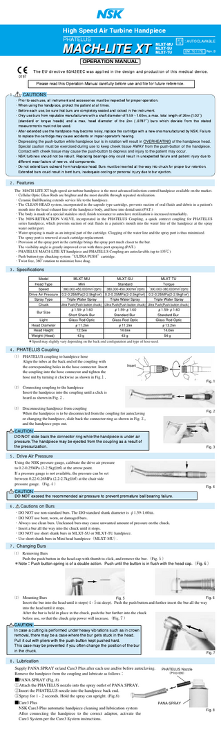          PHATELUS  MACH-LITE XT          ：&'&(& '   -    OPERATION MANUAL    0197              !   "#" "$   %     )       "  #  $#- + $" #   $ $" $##  $   １．！ CAUTIONS  ・)" "  # *   #%     "  %# +     $" "  " " ・, # !     * "       %  ・ $"  # * + #   +#  "%  -      ".     #%  ・ - # +# $"%  #+ % #$#     $ %   "$  /〜 0㎜*  %1 "  ! "$ 0㎜ 2  3 2  " "4# 3    %1  %   "$  ㎜ 2 5 3 +#     $"%     % # %  %# " + #  1   #     %- + "% "-*    !    " % #$#  +- 678 9# "    ! %- #   " % " ":  !  ・&$   ・Depressing the push-button while handpiece bur is in rotation will result in OVERHEATING of the handpiece head.  Special caution must be exercised during use to keep cheek tissue AWAY from the push-button of the handpiece. Contact with cheek tissue may cause the push-button to depress and injury to the patient may occur.  ・678 #+    "# " +  +#   ! +  ! " - "#  #  # 1   $#      ;#- # " $$     $" "$   " "%"  ・<" " 1  +# "# $"%     # %# +       -  "  #. $" "  +#   " 1   +# "#  #  +  +#*   4# "" ! "  "   ;#- # " +# ; " ２．Features The MACH-LITE XT high-speed air turbine handpiece is the most advanced infection-control handpiece available on the market. ・Cellular Optic Glass Rods are brighter and the most durable through repeated sterilization. ・Ceramic Ball Bearing extends service life to the handpiece. ・The CLEAN-HEAD system, incorporated in the capsule type cartridge, prevents suction of oral fluids and debris in a patient's mouth into the head exhaust line of the handpiece body, and hose into dental unit.(PAT.) ・The body is made of a special stainless steel, finish resistance to autoclave sterilization is increased remarkably. ・The NON-RETRACTION VALVE, incorporated in the PHATELUS Coupling, a quick connect coupling for PHATELUS series handpiece, which prevents suction of oral fluids in a patient's mouth into the water line of the handpiece at the spray water outlet port. ・Water spraying is made as an integral part of the cartridge. Clogging of the water line and the spray port is thus minimized. The spray port is renewed at each cartridge replacement. ・Provision of the spray port in the cartridge brings the spray port much closer to the bur. The visibility angle is greatly improved even with three-port spraying.(PAT.) ・PHATELUS MACH-LITE XT handpiece and PHATELUS Coupling are autoclavable.(up to 135℃) ・Push button type chucking system ULTRA PUSH cartridge. ・Twist free, 360゜ rotation to minimize hose drag. ３．Specifications Model MLXT-MU MLXT-SU MLXT-TU Head Type Mini Standard Torque -1 -1 -1 Speed 380,000-450,000min (rpm) 380,000-450,000min (rpm) 300,000-380,000min (rpm) Drive Air Pressure 0.2-0.25MPa(2-2.5kgf/F) 0.2-0.25MPa(2-2.5kgf/F) 0.2-0.25MPa(2-2.5kgf/F) Spray Type Triple Water Spray Triple Water Spray Triple Water Spray Chuck Ultra Push(Push button chuck) Ultra Push(Push button chuck) Ultra Push(Push button chuck) φ1.59-φ1.60 φ1.59-φ1.60 φ1.59-φ1.60 Bur Size Short Shank Bur Standard Bur Standard Bur Light Glass Rod Optic Glass Rod Optic Glass Rod Optic Head Diameter φ11.2㎜ φ11.2㎜ φ13.2㎜ Head Height 12.5㎜ 14.6㎜ 14.6㎜ Weight (Head) 43ｇ 43ｇ 54ｇ ＊  ＊  ＊  ＊Speed may slightly vary depending on the back-end configuration and type of hose used.  ４．PHATELUS Coupling  a  PHATELUS coupling to handpiece hose Align the tubes at the back end of the coupling with the corresponding holes in the hose connector. Insert the coupling into the hose connector and tighten the hose nut by turning it clockwise as shown in Fig.１．  Insert  Fig.１  s  Connecting coupling to the handpiece Insert the handpiece into the coupling until a click is heard as shown in Fig.２．  d  Disconnecting handpiece from coupling When the handpiece is to be disconnected from the coupling for autoclaving or changing the handpiece, slide back the connector ring as shown in Fig.３， and the handpiece pops out.  Fig.２  ！ CAUTION  < 6  +.  " "  !        #     #     %- + ;   $"%  "# !    # "$   #="  Fig.３  ５．Drive Air Pressure  Using the NSK pressure gauge, calibrate the drive air pressure to 0.2-0.25MPa (2-2.5kgf/F) at the arrow point. If a pressure gauge is not available, the pressure can be set between 0.22-0.26MPa (2.2-2.7kgf/F) at the chair side pressure gauge.（Fig.４） ！ CAUTION  < 6 1    "%%     # "   Fig.４    %# + +  ! $#  ６．！ Cautions on Burs  ・DO NOT use non-standard burs. The ISO standard shank diameter is φ1.59-1.60㎜. ・DO NOT use bent, worn, or damaged burs. ・Always use clean burs. Uncleaned burs may cause unwanted amount of pressure on the chuck. ・Insert a bur all the way into the chuck until it stops. ・DO NOT use short shank burs in MLXT-SU or MLXT-TU handpiece. ・Use short shank burs in Mini head handpiece（MLXT-MU）. ７．Changing Burs  a  Removing Burs Push the push button in the head cap with thumb to click, and remove the bur.（Fig.５） ＊Note：Push button spring is of a double action. Push until the button is in flush with the head cap.（Fig.６）  s  ！  Mounting Burs Fig.６ Fig.５ Insert the bur into the head until it stops(４-５a deep). Push the push button and further insert the bur all the way into the head until it stops. After the bur is held in place in the chuck, push the bur further into the chuck before use, so that the chuck grip power will increase.（Fig.７）  &>6 >   # !   $"%  #    - +"  #   "  %" *   %- +      +# !  #.    )#  "#      # +#" .  #      %- +    $ -"# "$   !  "" "$  +#    #.  Fig.７  ８．Lubrication  Supply PANA SPRAY or/and Care3 Plus after each use and/or before autoclaving. Remove the handpiece from the coupling and lubricate as follows：  PHATELUS Nozzle (P183-090)  ■PANA SPRAY (Fig. 8) ①Attach the PHATELUS nozzle into the spray outlet of PANA SPRAY. ②Insert the PHATELUS nozzle into the handpiece back end. ③Spray for 1 - 2 seconds. Hold the spray can upright. (Fig.8) ■Care3 Plus NSK Care3 Plus automatic handpiece cleaning and lubrication system After connecting the handpiece to the correct adaptor, activate the Care3 System per the Care3 System instructions.  PANA-SPRAY Fig.８  