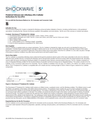 Peripheral Intravascular Lithotripsy (IVL) Catheter Instructions for Use (IFU) For use with the Shockwave Medical, Inc. IVL Generator and Connector Cable  Indication for Use The Shockwave Medical IVL System is intended for lithotripsy-enhanced balloon dilatation of lesions, including calcified lesions, in the peripheral vasculature, including the iliac, femoral, ilio-femoral, popliteal, infra-popliteal, and renal arteries. Not for use in the coronary or cerebral vasculature. Contents: Shockwave S4 Peripheral IVL Catheter o The following balloon diameters are available: 2.5mm, 3.0mm, 3.5mm, 4.0mm o Folded balloon diameters are: 0.052” max for 2.5mm and 3.0mm, and 0.054” max for 3.5mm and 4.0mm o 40mm balloon length o 135cm catheter working length o 2.5 – 4.0mm balloon is 5 Fr. introducer sheath compatible o 0.014” (0.36mm) guidewire compatible (OTW - 300cm wire) How Supplied The IVL Catheter is supplied sterile via e-beam sterilization. The IVL Catheter is intended for single use only and is not intended for reuse or resterilization. Carefully inspect all packaging for damage or defects prior to use. Do not use the device if any sign of damage or breach of the sterile barrier is observed as this could lead to malfunction of the device and/or injury to the patient. Store the IVL Catheter in a cool, dark, dry place. Storage of the device in extreme conditions may affect device performance and lead to patient injury. Device Description The IVL Catheter is a proprietary lithotripsy device delivered through the peripheral arterial system of the lower extremities to the site of an otherwise difficult to treat calcified stenosis. Energizing the lithotripsy device will generate pulsatile mechanical energy within the target treatment site, disrupting calcium within the lesion and allowing subsequent dilation of a peripheral artery stenosis using low balloon pressure. The IVL Catheter comprises an array of integrated lithotripsy emitters for the localized delivery of pulsatile mechanical energy and an integrated balloon. The system consists of an IVL Catheter, an IVL Connector Cable and an IVL Generator. The IVL Catheter is available in four (4) sizes: 2.5 x 40mm, 3.0 x 40mm, 3.5 x 40mm, and 4.0 x 40mm. The S4 Peripheral IVL Catheter is compatible with a 5Fr sheath and has a working length of 135cm. Refer to Figure 1 below for IVL Catheter components.  Figure 1: Shockwave S4 Peripheral IVL Catheter The Shockwave S4 Peripheral IVL Catheter shaft contains an inflation lumen, a guidewire lumen, and the lithotripsy emitters. The inflation lumen is used for inflation and deflation of the balloon with 50/50 saline/contrast medium. The guidewire lumen enables the use of a 0.014” guidewire to facilitate advancement of the catheter to and through the target stenosis. The system is designed as ‘Over-the-wire’ (OTW) with 135cm shaft working length, so an exchange length (300cm) guidewire is indicated. The emitters are positioned along the length of the balloon working length for delivery of pulsatile mechanical energy. The balloon is located near the distal tip of the catheter and contains a hydrophilic coating designed to increase lubricity during advancement of the catheter to the treatment site. Two radiopaque marker bands within the balloon denote the length of the balloon to aid in positioning of the balloon during treatment. The balloon is designed to provide an expandable segment of known length and diameter at a specific pressure. The proximal hub has three ports: one for inflation/deflation of the balloon, one for guidewire lumen, and one for connection to the IVL Connector Cable. Required Devices for the IVL Procedure The IVL Catheter is to be used exclusively with the IVL Generator and its accessories. Refer to the Shockwave Medical, Inc. IVL Generator and Connector Cable Operator’s Manual for preparation, operation, warnings and precautions, and maintenance of the IVL Generator and IVL Connector Cable.  LBL 61959, Rev. B Instructions for Use (June 2018)  EN  Page 1 of 6  