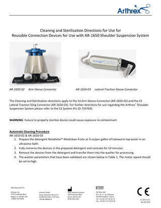 Cleaning and Sterilization Directions for Use for Reusable Connection Devices for Use with AR-1650 Shoulder Suspension System  AR-1650-02  Arm Sleeve Connector  AR-1650-03  Lateral Traction Sleeve Connector  The Cleaning and Sterilization directions apply to the S3 Arm Sleeve Connector (AR-1650-02) and the S3 Lateral Traction Sling Connector (AR-1650-03). For further directions for use regarding the Arthrex® Shoulder Suspension System please refer to the S3 System IFU (D-720764).  WARNING: Failure to properly sterilize device could cause exposure to contaminant.  Automatic Cleaning Procedure AR-1650-02 & AR-1650-03 1. Prepare the detergent Neodisher® Mediclean Forte at ¼ oz/per gallon of lukewarm tap water in an ultrasonic bath. 2. Fully immerse the devices in the prepared detergent and sonicate for 10 minutes. 3. Remove the devices from the detergent and transfer them into the washer for processing. 4. The washer parameters that have been validated are shown below in Table 1. The motor speed should be set to high.  Manufactured For: Arthrex, Inc. 1370 Creekside Blvd Naples, FL 34108, USA 1-(800) 934-4404  Arthrex GmbH Erwin-Hielscher-Strasse 9 81249 München, Germany +49 89 909005-0  Allen Medical Systems 100 Discovery Way Acton, MA 01720 (978) 266-5401  Hill Rom SAS B.P. 14 Z.I. du Talhouet 56330 Pluvigner, France Tel. +33 (0) 2 97 50 92 12 Fax. +33 (0) 2 97 50 92 00  D-720771-A1 08 FEB 2016  