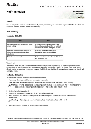 T E C H N I C A L  S E R V I C E S  H5i™ function  Tech Bulletin May 2010  Details Due to design changes introduced with the H5i, some patients may have doubts in regard to H5i function. In these instances, patients feel that the H5i is not heating.  H5i heating Comparing H5i to H4i  H4i  H5i  Constant heater plate temperature based on dial setting  Constant moisture output. Heater plate temperature varies depending on ambient conditions, humidifier setting and air flow.  Output of varying levels of moisture for a given dial setting based on ambient conditions  Output of constant moisture level irrespective of ambient conditions  Not software controlled  Software controlled - if no flow is detected, the H5i will not heat  Water levels The level of water left after use doesn’t give the best indication of unit function. As the H5i provides constant moisture output, it only uses the amount of water needed to get required level of moisture. If set at the same climate control temperature throughout the year, the H5i will use significantly less water during summer than it will during the winter. Confirming H5i function To confirm H5i function, complete the following procedure: 1 Disconnect ClimateLine tubing and remove the water tub. 2 Place your hand on the heater plate to assess the temperature of the H5i while it is not running.  !  Warning Do not place hand on heater plate if H5i has been running in the 10 minutes prior to assessing the heater plate temperature - the heater plate may be hot!  3 Set the humidifier output to 6. 4 Put the unit into warm-up mode and allow it to run for one minute. 5 Place your hand above to the heater plate (without touching it) to confirm an increase in heater plate temperature.  !  Warning  Do not place hand on heater plate - the heater plate will be hot!  6 Press the dial for 3 seconds to enable cooling down mode.  ResMed Ltd 1 Elizabeth Macarthur Drive Bella Vista NSW 2153 Australia Tel: +61 2 8884 1000 Fax: +61 2 8884 2000 ABN 30 003 765 142 Global leaders in sleep and respiratory medicine www.resmed.com Page 1 of 1  106113/1 10 05  