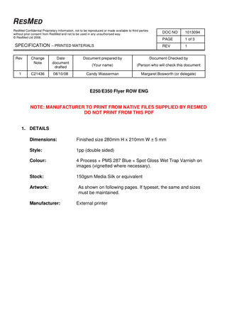 ResMed Confidential Proprietary Information, not to be reproduced or made available to third parties without prior consent from ResMed and not to be used in any unauthorised way. © ResMed Ltd 2008.  DOC NO  1013094  PAGE  1 of 3  SPECIFICATION – PRINTED MATERIALS  REV  1  Rev  1  Change Note  Date document drafted  Document prepared by  Document Checked by  (Your name)  (Person who will check this document  C21436  08/10/08  Candy Wasserman  Margaret Bosworth (or delegate)  E250/E350 Flyer ROW ENG  NOTE: MANUFACTURER TO PRINT FROM NATIVE FILES SUPPLIED BY RESMED DO NOT PRINT FROM THIS PDF  1. DETAILS Dimensions:  Finished size 280mm H x 210mm W ± 5 mm  Style:  1pp (double sided)  Colour:  4 Process + PMS 287 Blue + Spot Gloss Wet Trap Varnish on images (vignetted where necessary).  Stock:  150gsm Media Silk or equivalent  Artwork:  As shown on following pages. If typeset, the same and sizes must be maintained.  Manufacturer:  External printer  