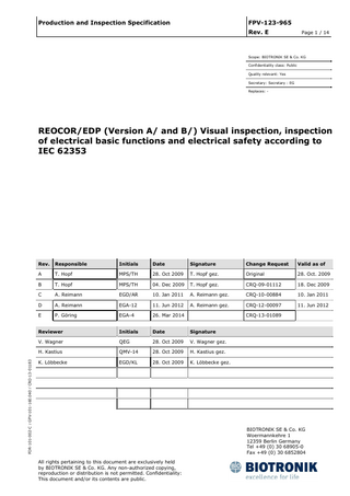 Production and Inspection Specification  FPV-123-965 Rev. E  Page 1 / 14  Scope: BIOTRONIK SE & Co. KG Confidentiality class: Public Quality relevant: Yes Secretary: Secretary : EG Replaces: -  FOR-101-002-C / GPV-101-160.040 / CRQ-13-01183  REOCOR/EDP (Version A/ and B/) Visual inspection, inspection of electrical basic functions and electrical safety according to IEC 62353  Rev.  Responsible  Initials  Date  Signature  Change Request  Valid as of  A  T. Hopf  MPS/TH  28. Oct 2009  T. Hopf gez.  Original  28. Oct. 2009  B  T. Hopf  MPS/TH  04. Dec 2009  T. Hopf gez.  CRQ-09-01112  18. Dec 2009  C  A. Reimann  EGD/AR  10. Jan 2011  A. Reimann gez.  CRQ-10-00884  10. Jan 2011  D  A. Reimann  EGA-12  11. Jun 2012  A. Reimann gez.  CRQ-12-00097  11. Jun 2012  E  P. Göring  EGA-4  26. Mar 2014  Reviewer  Initials  Date  Signature  V. Wagner  QEG  28. Oct 2009  V. Wagner gez.  H. Kastius  QMV-14  28. Oct 2009  H. Kastius gez.  K. Löbbecke  EGD/KL  28. Oct 2009  K. Löbbecke gez.  CRQ-13-01089  BIOTRONIK SE & Co. KG Woermannkehre 1 12359 Berlin Germany Tel +49 (0) 30 68905-0 Fax +49 (0) 30 6852804 All rights pertaining to this document are exclusively held by BIOTRONIK SE & Co. KG. Any non-authorized copying, reproduction or distribution is not permitted. Confidentiality: This document and/or its contents are public.  