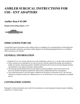 AMBLER SURGICAL INSTRUCTIONS FOR USE - ENT ADAPTERS Ambler Item # 43-200 Hough suction tubing adapter, 1 1/2''  INDICATIONS FOR USE A hand-held surgical instrument used to adapt suction to a handpiece for suctioning blood or fluid during the surgical treatment, mitigation, prevention, and/or diagnosis of otorhinolaryngological disease or conditions. These instruments are reusable.  GENERAL INFORMATION Federal (U.S.A.) law restricts this device to sale, distribution, and use, by, or on the order of a physician. These instructions are intended for use only by persons with the required knowledge and training in a health care facility. Surgical procedures should be performed only by persons having adequate training and familiarity with surgical techniques and procedures. All cleaning and sterilization processes provided are general guidelines, and any deviation by the processor should be properly evaluated for effectiveness and potential adverse consequences. Any sterilization process will still require validation by the end user at the point of use. The end user should also routinely monitor the validation process as its effectiveness can vary dependent on multiple factors.  CONTRAINDICATIONS Damaged or broken instruments may result if the instruments are used improperly during transport, handling, surgical use, or reprocessing.  