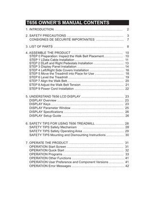 T656 OWNER’S MANUAL CONTENTS 1. INTRODUCTION ...  2  2. SAFETY PRECAUTIONS ... CONSIGNES DE SÉCURITÉ IMPORTANTES ...  3 7  3. LIST OF PARTS ...  8  4. ASSEMBLE THE PRODUCT ... 10 STEP 0 Preparation: Inspect the Walk Belt Placement... 10 STEP 1 LData Cable Installation ... 11 STEP 2 DLeft and Right Pedestals Installation ... 13 STEP 3 Display Panel Installation ... 14 STEP 4 Left/Right Side Covers Installation ... 16 STEP 5 Move the Treadmill into Place for Use ... 18 STEP 6 Level the Treadmill ... 19 STEP 7 Align the Walk Belt... 20 STEP 8 Adjust the Walk Belt Tension ... 21 STEP 9 Power Cord Installation ... 22 5. UNDERSTAND T656 LCD DISPLAY ... 23 DISPLAY Overview ... 23 DISPLAY Keys ... 23 DISPLAY Parameter Window ... 25 DISPLAY Specifications ... 26 DISPLAY Setup Guide ... 26 6. SAFETY TIPS FOR USING T656 TREADMILL ... 28 SAFETY TIPS Safety Mechanism ... 28 SAFETY TIPS Safety Operating Area ... 29 SAFETY TIPS Mounting and Dismounting Instructions ... 30 7. OPERATE THE PRODUCT ... 31 OPERATION Start Screen ... 31 OPERATION Quick Start ... 32 OPERATION Programs ... 33 OPERATION Other Functions ... 41 OPERATION User Preference and Component Versions ... 41 OPERATION Error Messages ... 42  