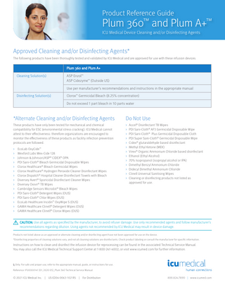 Product Reference Guide  Plum 360™ and Plum A+™ ICU Medical Device Cleaning and/or Disinfecting Agents  Approved Cleaning and/or Disinfecting Agents* The following products have been thoroughly tested and validated by ICU Medical and are approved for use with these infusion devices.  Plum 360 and Plum A+ Cleaning Solution(s)  ASP Enzol™ ASP Cidezyme™ (Outside US) Use per manufacturer’s recommendations and instructions in the appropriate manual  Disinfecting Solution(s)  Clorox™ Germicidal Bleach (8.25% concentration) Do not exceed 1 part bleach in 10 parts water  *Alternate Cleaning and/or Disinfecting Agents  Do Not Use  These products have only been tested for mechanical and chemical compatibility for ESC (environmental stress cracking). ICU Medical cannot attest to their effectiveness: therefore organizations are encouraged to monitor the effectiveness of these products as facility infection prevention protocols are followed.  > Accel® Disinfectant TB Wipes > PDI Sani-Cloth® AF3 Germicidal Disposable Wipe > PDI Sani-Cloth® Plus Germicidal Disposable Cloth > PDI Super Sani-Cloth® Germicidal Disposable Wipe > Cidex® glutaraldehyde based disinfectant > Methyl Ethyl Ketone (MEK) > Virex® Organic Ammonium Chloride based disinfectant > Ethanol (Ethyl Alcohol) > 70% Isopropanol (isopropyl alcohol or IPA) > Dimethyl Benzyl Ammonium Chloride > Didecyl Dimethyl Ammonium Chloride > Clinell Universal Sanitising Wipes > Cleaning or disinfecting products not listed as approved for use.  > > > > > > > > > > > > > > >  EcoLab OxyCide™ Wexford Labs Wex-Cide 128 Johnson & Johnson/ASP® CIDEX® OPA PDI Sani-Cloth® Bleach Germicidal Disposable Wipes Clorox Healthcare® Bleach Germicidal Wipes Clorox Healthcare® Hydrogen Peroxide Cleaner Disinfectant Wipes Clorox Dispatch® Hospital Cleaner Disinfectant Towels with Bleach Diversey Avert® Sporicidal Disinfectant Cleaner Wipes Diversey Oxivir® TB Wipes Cambridge Sensors Microdot® Bleach Wipes PDI Sani-Cloth® Detergent Wipes (OUS) PDI Sani-Cloth® Chlor Wipes (OUS) EcoLab Healthcare Incidin™ OxyWipe S (OUS) GAMA Healthcare Clinell® Detergent Wipes (OUS) GAMA Healthcare Clinell® Clorox Wipes (OUS)  CAUTION: Use all agents as specified by the manufacturer, to avoid infuser damage. Use only recommended agents and follow manufacturer’s recommendations regarding dilution. Using agents not recommended by ICU Medical may result in device damage. Products not listed above as an approved or alternate cleaning and/or disinfecting agent have not been approved for use on the device. *Disinfecting properties of cleaning solutions vary, and not all cleaning solutions are disinfectants. Check product labeling or consult the manufacturer for specific information.  Instructions on how to clean and disinfect the infusion device for reprocessing can be found in the associated Technical Service Manual. You may also call the ICU Medical Technical Support Center at 1-800-241-4002, or visit www.icumed.com for further information.  Only. For safe and proper use, refer to the appropriate manual, guide, or instructions for use. Reference: IFU0000141 (01, 2020-05)_Plum 360 Technical Service Manual  © 2021 ICU Medical Inc.  | US-ED04-0063-1021R5  |  For Distribution  800.824.7890 | www.icumed.com  
