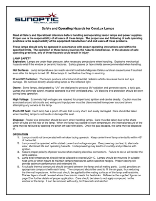 Safety and Operating Hazards for CeraLux Lamps Read all Safety and Operational Literature before handling and operating xenon lamps and power supplies. Proper use is the responsibility of all users of these lamps. The proper use and following of safe operating practices is the responsibility of the equipment manufacturer and end users of these products. These lamps should only be operated in accordance with proper operating instructions and within the specified limits. The operation of these lamps involves the hazards listed below. In the absence of safe operating practices, any of these hazards could result in injury. LAMP SAFETY Explosion: Lamps are under high pressure, take necessary precautions when handling. Explosive mechanical hazards exist if the window or ceramic fractures. Safety glasses or face shields are recommended when handling. Hot Surfaces: Lamp temperatures can reach several hundred of degrees Celsius and can cause burns if touched even after the lamp is turned off. Allow lamps to cool before touching or servicing. IR and UV Radiation: The lamps produce infrared and ultraviolet radiation which can cause burns and eye damage. Do not look directly at operating lamps or the reflected light. Ozone: Some lamps, designated by “UV” are designed to produce UV radiation and generate ozone, a toxic gas. Lamps that generate ozone, must be operated in a well-ventilated area. UV blocking eye protection should be worn during lamp operation. High Voltage: Extremely high voltages are required for proper lamp ignition and can be deadly. Caution must be exercised around all circuits and wiring and input power must be disconnected from power sources before attempting any service to the lamp. Pinch Off Seal: Each lamp has a pinch off seal that is very sharp and easily damaged. Care should be taken when handling lamps to not touch or damage this seal. Disposal: Proper eye protection should be worn when handling lamps. Care must be taken due to the sharp pinch-off tube on the rear of the lamp. When the lamp has cooled to room temperature, the internal pressure of the lamp may be relieved by opening the pinch-off tube with pliers. Once the gas escapes, the lamp may be disposed of. OPERATION 1. Lamps should not be operated with window facing upwards. Keep centerline of lamp oriented to within 45° of horizontal. 2. Lamps must be operated within stated current and voltage ranges. Overpowering can lead to electrode wear, shortened life and operating hazards. Underpowering may lead to instability and problems with ignition. 3. Assure proper polarity of power source when making electrical connections. Failure to do so will render the lamp useless. 4. Lamp seal temperatures should not be allowed to exceed 200° C. Lamps should be mounted in suitable heat sinks or other means to maintain lamp temperatures within specified ranges. Proper cooling will provide optimum performance and extended life. 5. A suitable thermal compound should be used between the lamp and all mating parts. LuxteL provides an appropriate compound with each lamp. The compound should be used to fill the air gaps, thus reducing the thermal impedance. A thin coat should be applied to the mating surfaces of the lamp and heatsinks. Thicker layers should be used where the ceramic meets the heatsinks. Reference the supplied figures on page 2 for further details of proper application. Care should be taken to not apply compound to the window of the lamp. It can be removed with a dry, lint free cloth and alcohol.  