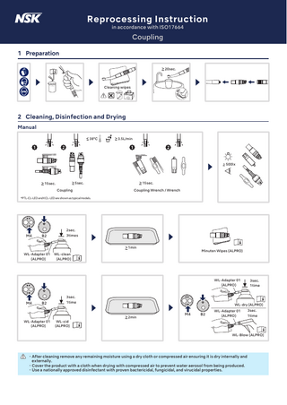 Reprocessing Instruction in accordance with ISO17664  Coupling 1 Preparation 20sec.  Cleaning wipes  2 Cleaning, Disinfection and Drying Manual 38°C  3.5L/min  500lx  15sec.  5sec.  15sec. Coupling  Coupling Wrench / Wrench  *PTL-CL-LED and KCL-LED are shown as typical models.  2sec.  M4  B2  3times 1min  WL-Adapter 01 (ALPRO)  Minuten Wipes (ALPRO)  WL-clean (ALPRO)  WL-Adapter 01 (ALPRO)  3sec. 1time  3sec.  M4  B2  WL-Adapter 01 (ALPRO)  1time  WL-cid (ALPRO)  WL-dry (ALPRO) 2min  M4  B2  WL-Adapter 01 (ALPRO)  3sec. 1time  WL-Blow (ALPRO)  ・After cleaning remove any remaining moisture using a dry cloth or compressed air ensuring it is dry internally and externally. ・Cover the product with a cloth when drying with compressed air to prevent water aerosol from being produced. ・Use a nationally approved disinfectant with proven bactericidal, fungicidal, and virucidal properties.  