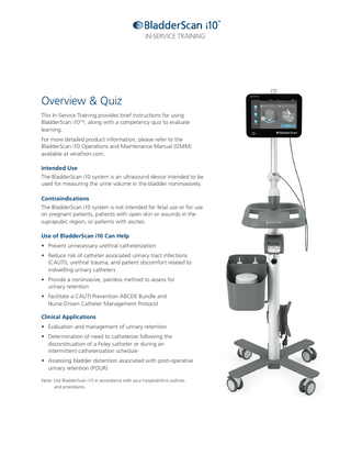 IN-SERVICE TRAINING  Overview & Quiz This In-Service Training provides brief instructions for using BladderScan i10TM, along with a competency quiz to evaluate learning. For more detailed product information, please refer to the BladderScan i10 Operations and Maintenance Manual (OMM) available at verathon.com. Intended Use The BladderScan i10 system is an ultrasound device intended to be used for measuring the urine volume in the bladder noninvasively. Contraindications The BladderScan i10 system is not intended for fetal use or for use on pregnant patients, patients with open skin or wounds in the suprapubic region, or patients with ascites. Use of BladderScan i10 Can Help • Prevent unnecessary urethral catheterization • Reduce risk of catheter associated urinary tract infections (CAUTI), urethral trauma, and patient discomfort related to indwelling urinary catheters • Provide a noninvasive, painless method to assess for urinary retention • Facilitate a CAUTI Prevention ABCDE Bundle and Nurse Driven Catheter Management Protocol Clinical Applications • Evaluation and management of urinary retention • Determination of need to catheterize following the discontinuation of a Foley catheter or during an intermittent catheterization schedule • Assessing bladder distention associated with post-operative urinary retention (POUR) Note: Use BladderScan i10 in accordance with your hospital/clinic policies and procedures.  