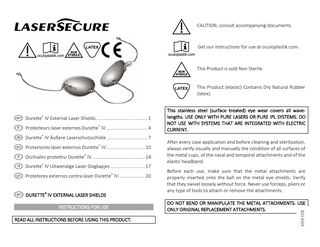 I  !  !ENLC  E N L  f Protecteurs laser externes Durette® IV ... 4 d Durette® IV Äußere Laserschutzschilde ... 7 s Protectores láser externos Durette® IV ... 10 i Occhialini protettivi Durette® IV ... 14 h Durette® IV Uitwendige Laser Oogkapjes ... 17 p Protetores externos contra laser Durette® IV ... 20  e DURETTE® IV EXTERNAL LASER SHIELDS INSTRUCTIONS FOR USE READ ALL INSTRUCTIONS BEFORE USING THIS PRODUCT.  Get our instructions for use at oculoplastik.com.  This Product is sold Non Sterile.  This Product (elastic) Contains Dry Natural Rubber (latex).  This stainless steel (surface treated) eye wear covers all wavelengths. USE ONLY WITH PURE LASERS OR PURE IPL SYSTEMS. DO NOT USE WITH SYSTEMS THAT ARE INTEGRATED WITH ELECTRIC CURRENT. After every case application and before cleaning and sterilization, always verify visually and manually the condition of all surfaces of the metal cups, of the nasal and temporal attachments and of the elastic headband. Before each use, make sure that the metal attachments are properly inserted onto the ball on the metal eye shields. Verify that they swivel loosely without force. Never use forceps, pliers or any type of tools to attach or remove the attachments. DO NOT BEND OR MANIPULATE THE METAL ATTACHMENTS. USE ONLY ORIGINAL REPLACEMENT ATTACHMENTS. IU04 (10)  e Durette® IV External Laser Shields ... 1  CAUTION, consult accompanying documents.  