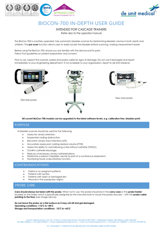 BIOCON-700 IN-DEPTH USER GUIDE INTENDED FOR CASCADE TRAINERS Refer also to the operator manual The BioCon-700 is a battery operated, fully automatic bladder scanner for determining bladder volume in both adults and children. The pre-scan function allows users to easily locate the bladder before scanning, making measurement easier. Before using the BioCon-700, ensure you are familiar with the device and its parts. Follow Trust guidelines on patient preparation and consent. Prior to use, inspect the scanner, probe and probe cable for signs of damage. Do not use if damaged and report immediately to your engineering department. If not available to your organisation, report to de Smit Medical.  New style probe  Old style probe  All current BioCon-700 models can be upgraded to the latest software levels, e.g. calibration free, bladder point.  PURPOSE A bladder scanner should be used for the following: • Assess for urinary retention. • Suspected voiding dysfunction. • Recurrent urinary tract infections (UTI). • Accurately assess post voiding residual volume (PVR). • Assess the ability to void following a trial without catheter (TWOC). • Confirm catheter blockage. • Reduce unnecessary urinary catheterisations. • Determine a person’s bladder volume as part of a continence assessment. • Monitoring hourly output/kidney function.  CONTRAINDICATIONS • • • •  Foetal or on pregnant patients. Patients with ascites. Patients with open or damaged skin. Wounds in the suprapubic region.  PROBE CARE Care should always be taken with the probe. When not in use, the probe should be in the carry case or the probe holder located on the trolley which is specifically designed by the manufacturer to house the probe securely – with the probe cable pointing to the floor (see image above). Do not leave the probe on a flat surface as it may roll off and get damaged. Operating conditions: +10°C to +40°C Storage and transportation conditions: -10°C to +60°C  de Smit Medical Systems Ltd, Unit 15 Falcon’s Gate, Dean Road, Yate, Bristol, BS37 5NH || Registered Address: 584 Wellsway, Bath, BA2 2UE Tel: 0845 3454226 || Fax: 0845 3454227 || Email: sales@desmitmedical.com || Web: www.desmitmedical.com || Company No: 6585345 || VAT No: 935 0099 26 V2 – 02/04/2020 - Z:PRODUCTSMCUBEBIOCON-700TRAININGUSERIN-DEPTH GUIDE  