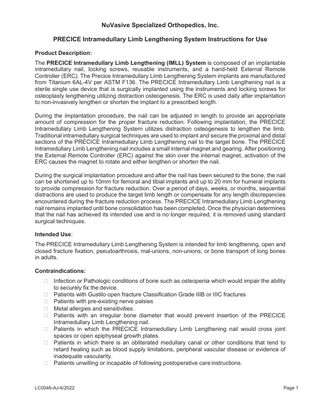 NuVasive Specialized Orthopedics, Inc. PRECICE Intramedullary Limb Lengthening System Instructions for Use Product Description: The PRECICE Intramedullary Limb Lengthening (IMLL) System is composed of an implantable intramedullary nail, locking screws, reusable instruments, and a hand-held External Remote Controller (ERC). The Precice Intramedullary Limb Lengthening System implants are manufactured from Titanium 6AL-4V per ASTM F136. The PRECICE Intramedullary Limb Lengthening nail is a sterile single use device that is surgically implanted using the instruments and locking screws for osteoplasty lengthening utilizing distraction osteogenesis. The ERC is used daily after implantation to non-invasively lengthen or shorten the implant to a prescribed length. During the implantation procedure, the nail can be adjusted in length to provide an appropriate amount of compression for the proper fracture reduction. Following implantation, the PRECICE Intramedullary Limb Lengthening System utilizes distraction osteogenesis to lengthen the limb. Traditional intramedullary surgical techniques are used to implant and secure the proximal and distal sections of the PRECICE Intramedullary Limb Lengthening nail to the target bone. The PRECICE Intramedullary Limb Lengthening nail includes a small internal magnet and gearing. After positioning the External Remote Controller (ERC) against the skin over the internal magnet, activation of the ERC causes the magnet to rotate and either lengthen or shorten the nail. During the surgical implantation procedure and after the nail has been secured to the bone, the nail can be shortened up to 10mm for femoral and tibial implants and up to 20 mm for humeral implants to provide compression for fracture reduction. Over a period of days, weeks, or months, sequential distractions are used to produce the target limb length or compensate for any length discrepancies encountered during the fracture reduction process. The PRECICE Intramedullary Limb Lengthening nail remains implanted until bone consolidation has been completed. Once the physician determines that the nail has achieved its intended use and is no longer required, it is removed using standard surgical techniques. Intended Use: The PRECICE Intramedullary Limb Lengthening System is intended for limb lengthening, open and closed fracture fixation, pseudoarthrosis, mal-unions, non-unions, or bone transport of long bones in adults. Contraindications: • • • • • • •  •  Infection or Pathologic conditions of bone such as osteopenia which would impair the ability to securely fix the device. Patients with Gustilo open fracture Classification Grade IIIB or IIIC fractures Patients with pre-existing nerve palsies Metal allergies and sensitivities. Patients with an irregular bone diameter that would prevent insertion of the PRECICE Intramedullary Limb Lengthening nail. Patients in which the PRECICE Intramedullary Limb Lengthening nail would cross joint spaces or open epiphyseal growth plates. Patients in which there is an obliterated medullary canal or other conditions that tend to retard healing such as blood supply limitations, peripheral vascular disease or evidence of inadequate vascularity. Patients unwilling or incapable of following postoperative care instructions.  LC0046-AJ-6/2022  Page 1  