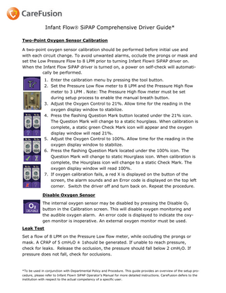 Infant Flow SiPAP Comprehensive Driver Guide* Two-Point Oxygen Sensor Calibration A two-point oxygen sensor calibration should be performed before initial use and with each circuit change. To avoid unwanted alarms, occlude the prongs or mask and set the Low Pressure Flow to 8 LPM prior to turning Infant Flow SiPAP driver on. When the Infant Flow SiPAP driver is turned on, a power on self-check will automatically be performed. 1. Enter the calibration menu by pressing the tool button. 2. Set the Pressure Low flow meter to 8 LPM and the Pressure High flow meter to 3 LPM . Note: The Pressure High flow meter must be set during setup process to enable the manual breath button. 3. Adjust the Oxygen Control to 21%. Allow time for the reading in the oxygen display window to stabilize. 4. Press the flashing Question Mark button located under the 21% icon. The Question Mark will change to a static hourglass. When calibration is complete, a static green Check Mark icon will appear and the oxygen display window will read 21%. 5. Adjust the Oxygen Control to 100%. Allow time for the reading in the oxygen display window to stabilize. 6. Press the flashing Question Mark located under the 100% icon. The Question Mark will change to static Hourglass icon. When calibration is complete, the Hourglass icon will change to a static Check Mark. The oxygen display window will read 100%. 7. If oxygen calibration fails, a red X is displayed on the button of the screen, the alarm sounds and an Error code is displayed on the top left corner. Switch the driver off and turn back on. Repeat the procedure. Disable Oxygen Sensor The internal oxygen sensor may be disabled by pressing the Disable O2 button in the Calibration screen. This will disable oxygen monitoring and the audible oxygen alarm. An error code is displayed to indicate the oxygen monitor is inoperative. An external oxygen monitor must be used. Leak Test Set a flow of 8 LPM on the Pressure Low flow meter, while occluding the prongs or mask. A CPAP of 5 cmH2O ± 1should be generated. If unable to reach pressure, check for leaks. Release the occlusion, the pressure should fall below 2 cmH2O. If pressure does not fall, check for occlusions.  *To be used in conjunction with Departmental Policy and Procedure. This guide provides an overview of the setup procedure, please refer to Infant Flow SiPAP Operator’s Manual for more detailed instructions. CareFusion defers to the institution with respect to the actual competency of a specific user.  