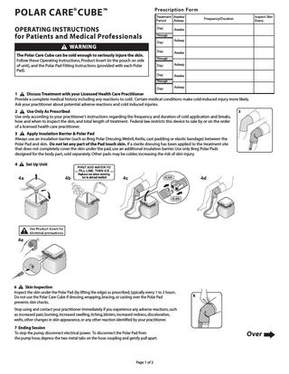 POLAR CARE® CUBE  Prescription Form  TM  Treatment Awake/ Period Asleep  OPERATING INSTRUCTIONS  Day:  for Patients and Medical Professionals WARNING The Polar Care Cube can be cold enough to seriously injure the skin. Follow these Operating Instructions, Product Insert (in the pouch on side of unit), and the Polar Pad Fitting Instructions (provided with each Polar Pad).  Inspect Skin Every:  Frequency/Duration  Awake  Through  Day: Day:  Asleep  Awake  Through  Day:  Asleep  Day:  Awake  Through  Day:  Asleep  1 Discuss Treatment with your Licensed Health Care Practitioner Provide a complete medical history including any reactions to cold. Certain medical conditions make cold-induced injury more likely. Ask your practitioner about potential adverse reactions and cold induced injuries. 2 Use Only As Prescribed Use only according to your practitioner’s instructions regarding the frequency and duration of cold application and breaks, how and when to inspect the skin, and total length of treatment. Federal law restricts this device to sale by or on the order of a licensed health care practitioner.  3  3 Apply Insulation Barrier & Polar Pad Always use an insulation barrier (such as Breg Polar Dressing, Webril, Kerlix, cast padding or elastic bandage) between the Polar Pad and skin. Do not let any part of the Pad touch skin. If a sterile dressing has been applied to the treatment site that does not completely cover the skin under the pad, use an additional insulation barrier. Use only Breg Polar Pads designed for the body part, sold separately. Other pads may be colder, increasing the risk of skin injury. 4  Set Up Unit  6 Skin Inspection Inspect the skin under the Polar Pad (by lifting the edge) as prescribed, typically every 1 to 2 hours. Do not use the Polar Care Cube if dressing, wrapping, bracing, or casting over the Polar Pad prevents skin checks.  6  Stop using and contact your practitioner immediately if you experience any adverse reactions, such as: increased pain, burning, increased swelling, itching, blisters, increased redness, discoloration, welts, other changes in skin appearance, or any other reaction identified by your practitioner. 7 Ending Session To stop the pump, disconnect electrical power. To disconnect the Polar Pad from the pump hose, depress the two metal tabs on the hose coupling and gently pull apart.  Page 1 of 2  Over  