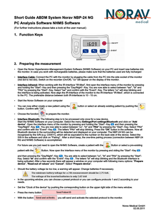 Short Guide ABDM System Norav NBP-24 NG PC Analysis Software NHMS Software (For further instructions please take a look at the user manual)  1. Function Keys  2. Preparing the measurement Ÿ Open the Norav Hypertension-Management-System Software (NHMS Software) on your PC and insert new batteries into  the monitor. In case you work with rechargeable batteries, please make sure that the batteries used are fully recharged Ÿ Interface Cable: Connect the PC with the monitor by plugging the cable from the PC into the side socket of the monitor  (red dot to red dot). Switch on the recorder (On/Off). “co” will appear on the display of the monitor. Ÿ Interface Infrared: When working with the IR-Interface “IR-Med”, first open the interface menu of the monitor by pressing  and holding the “Start”- Key and then pressing the “Day/Night”- Key. You are now able to select between “co”, “bt” and “PAIr” by pressing the “Start”- Key. Select “co” and confirm with the “Event”- Key. The letters “co” will stop blinking and the interface is being activated. Now align the IR-Interface of the monitor to the IR-Interface “IR-Med”, which is connected to the PC. The preferable distance between both IR-Interfaces is 10 - 15 cm. Ÿ Start the Norav Software on your computer Ÿ You can now either create a new patient using the  button or select an already existing patient by pushing the  button. Confirm with “OK”. Ÿ Choose the function  to prepare the monitor.  Ÿ Interface Bluetooth: The following step is to be processed only once for a new device.  Start the NHMS Software on your computer. Select the menu Settings/Port settings/Bluetooth and click on “Add device”. Open the interface menu of the monitor by pressing and holding the “Start“- Key and then pressing the “Day/Night”- Key . You are now able to select between “co”, “bt” and “PAIr” by pressing the “Start”- Key. Select “PAIr” and confirm with the “Event”- Key . The letters “PAIr” will stop blinking. Press the “OK” button in the software. Now all Bluetooth devices in the surrounding will be detected and displayed on your computer. The NBP-24 NG can be recognized by the S/N (e.g. C00511), which will be equivalent to the number on the back side of the device. Select the S/N in the software and click on “Pairing”. After a short beep, the one-time pairing process (connection between NBP-24 NG and NHMS Software) is accomplished. For future use you just need to open the NHMS Software, create a patient with the patient with the  Button or select a pre-existing  Button. Now open the Interface menu of the monitor by pressing and olding the “Start”- Key  and then pressing the “Day/Night”- Key . You are able to select between “co”, “bt” and “PAIr” by pressing the “Start”Key. Select “bt” and confirm with the “Event”- Key . The letters “bt” will stop blinking and the Bluetooth interface is being activated. After a few seconds there will appear a window on your computer with following menu options: “Prepare device”, “Read-out of values” and “Cancel”. Select “Prepare device”. Ÿ Should the battery voltage be too low, a warning will appear. Change batteries if neccessary.  Ÿ In the upcoming window, you can choose a preset protocol or you can configure protocols 1 and 2 according to your  needs. Ÿ Set the “Clock of the device” by pushing the corresponding button on the upper right side of the menu window. Ÿ Press the menu button Ÿ With the button  . you will send and activate the selected protocol to the monitor.  Norav Medical GmbH 02.05.2011  