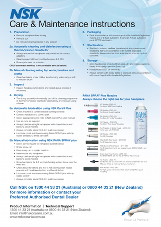 Care & Maintenance instructions 1. Preparation • Remove handpiece from tubing • Remove bur • Do not submerge handpiece in any solution  2a. Automatic cleaning and disinfection using a thermo/washer disinfector • Always ensure that handpieces are placed on the correct adaptors • Cleaning agent pH level must be between 2.5-10.5 • Rinse cycle must be activated OR (if automatic method is not available see 2b below)  2b. Manual cleaning using tap water, brushes and cloths • Clean handpiece under cold or tepid running water using a soft to medium brush  6. Packaging • Pack in accordance with current applicable standards/legislation if using a B or S type autoclave. If using an N type autoclave, pack AFTER sterilisation.  7. Sterilisation • Sterilise in a steam steriliser (autoclave) at a temperature not exceeding 138°C in accordance with current applicable standards. Always remove from autoclave as soon as cycle is complete.  8. Storage • Store handpieces protected from dust, dirt and microorganisms, ideally in an upright position (head up) • Handpieces MUST be stored dry • Always comply with expiry dates of sterilised items in accordance with current applicable standards/legislation  3. Inspect • Inspect handpieces for debris and repeat above process if necessary  4. Drying • The drying procedure is normally part of the cleaning programme of the thermo/washer disinfector alternatively dry manually using a tissue  PANA SPRAY Plus Nozzles Always choose the right one for your handpiece  5a. Automatic lubrication using NSK Care3 Plus • Check machine is connected and working correctly • Connect handpiece to correct port • Select appropriate cycle (refer to NSK Care3 Plus user manual) • Use air cycle as required • Always lubricate straight handpieces with closed chuck and blanking piece inserted • Always complete steps 2,3,4,5 in quick succession • Lubricate chuck mechanism using PANA SPRAY plus with tip nozzle at least 2-3 times per week  5b. Manual lubrication using NSK PANA SPRAY plus • Select correct nozzle for handpiece (see list below) • Shake spray can • Keep spray can in upright position • Insert nozzle into handpiece • Always lubricate straight handpieces with closed chuck and blanking piece inserted • Spray handpiece for 2-3 seconds holding a clean tissue over the head end • Check tissue for debris and if oil is not running clean repeat process until handpiece is clean and free of debris • Lubricate chuck mechanism using PANA SPRAY plus with tip nozzle weekly • Always complete steps 2,3,4,5 in quick succession  KV Nozzle – Z090-051 For KaVo® MULTIflex Coupling SR Nozzle – Z090-052 For Sirona® Quick Coupling BA Nozzle – Z090-053 For Bien-Air® Unifix® Coupling WH Nozzle – Z090-054 For W&H® Roto Quick® Coupling For Phatelus Air Motor Heads – M070-090 To be used with P183-090 QD Nozzle – Z096-090 For QD Couplings Standard E-Type Nozzle – Z019-090 For E-Type attachments NSK Surgical Head Nozzle – Z114-090 For E-Type attachments and surgical heads: SGM-I, SGMS-I and SGQ-H Endo-Mate Head Nozzle – Z256-090 For ENDO-MATE DT, TC, TC2 & TASKAL Wizard heads Tip Nozzle – Z020-201 For Borden 2/3 and Midwest 4 hole turbines and Borden 2/3 and Midwest 4 hole air motors and chuck mechanism NSK Nozzle – P183-090 For high speed instruments which attach to NSK Flexi Quick Coupling  Call NSK on 1300 44 33 21 (Australia) or 0800 44 33 21 (New Zealand) for more information or contact your Preferred Authorised Dental Dealer Product Information | Technical Support 1300 44 33 21 (Australia) or 0800 44 33 21 (New Zealand) Email: info@nskoceania.com.au www.nskoceania.com.au  