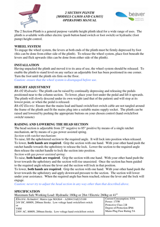 2 SECTION PLINTH [MODELS CA3010 AND CA3015] OPERATORS MANUAL  The 2 Section Plinth is a general purpose variable height plinth ideal for a wide range of uses. The plinth is available with either electric (push button hand switch or foot switch) or hydraulic (foot pump) height control. WHEEL SYSTEM To engage the wheel system, the levers at both ends of the plinth must be firmly depressed by foot (this can be done from either side of the plinth). To release the wheel system, place foot beneath the levers and flick upwards (this can be done from either side of the plinth). INSTALLATION Having unpacked the plinth and moved it to its area of use, the wheel system should be released. To enable the plinth to stand level on any surface an adjustable foot has been positioned in one corner. Turn the foot until the plinth sits firm on the floor. Caution: ensure that the wheel system is disengaged before use. HEIGHT ADJUSTMENT BA-O2 Hydraulic: The plinth can be raised by continually depressing and releasing the pedals positioned near to the column section. To lower, place your foot under the pedal and lift it upwards. The plinth will slowly descend under its own weight (and that of the patient) and will stop at its lowest point, or when the pedal is released. BA-O2 Electric: Ensure that the mains lead and hand switch/foot switch cable are not tangled around the frame of the plinth and fit the mains plug into a suitable mains supply socket. The plinth can be raised and lowered by pushing the appropriate buttons on your chosen control (hand switch/foot switch/ remote) RAISING AND LOWERING THE HEAD SECTION The head section is adjustable from 25° negative to 85° positive by means of a single ratchet mechanism, or by means of a gas power assisted spring. Section with ratchet mechanism: To raise, lift the upholstered section to the required angle. It will lock into position when released. To lower, both hands are required. Grip the section with one hand. With your other hand push the ratchet handle towards the upholstery to release the lock. Lower the section to the required angle then release the ratchet handle to lock the section into position. Section with gas power assisted spring: To raise, both hands are required. Grip the section with one hand. With your other hand push the lever towards the upholstery and the section will rise unassisted. Once the section has been guided to the required angle release the lever and the section will lock in that position. To lower, both hands are required. Grip the section with one hand. With your other hand push the lever towards the upholstery and apply downward pressure to the section. The section will lower under your assistance. When the required angle has been reached, release the lever and the lock will engage. Caution: never try to adjust the head section in any way other than that described above. SPECIFICATION Maximum Safe Working Load: Hydraulic 180kg or 28st / Electric 260kg or 41st Current Consumption: 0.9A Electric Actuator: Matrix type MAX64 – A200415AE215100 24V DC, 8000N, 200mm Stroke. Low voltage hand switch/foot switch or V8M 230V AC, 8000N, 200mm Stroke. Low voltage hand switch/foot switch  Power: 175W Protective Class 2.B Degree of Protection IP66 Mains Plug Fuse Rating 5A  