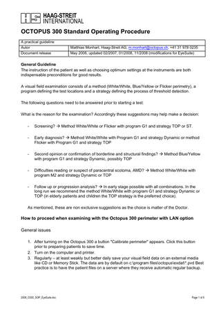 OCTOPUS 300 Standard Operating Procedure A practical guideline Autor Document release  Matthias Monhart, Haag-Streit AG, m.monhart@octopus.ch, +41 31 978 0235 May 2006, updated 02/2007, 01/2008, 11/2008 (modifications for EyeSuite)  General Guideline The instruction of the patient as well as choosing optimum settings at the instruments are both indispensable preconditions for good results. A visual field examination consists of a method (White/White, Blue/Yellow or Flicker perimetry), a program defining the test locations and a strategy defining the process of threshold detection. The following questions need to be answered prior to starting a test: What is the reason for the examination? Accordingly these suggestions may help make a decision: -  Screening? Æ Method White/White or Flicker with program G1 and strategy TOP or ST.  -  Early diagnosis? Æ Method White/White with Program G1 and strategy Dynamic or method Flicker with Program G1 and strategy TOP  -  Second opinion or confirmation of borderline and structural findings? Æ Method Blue/Yellow with program G1 and strategy Dynamic, possibly TOP  -  Difficulties reading or suspect of paracentral scotoma, AMD? Æ Method White/White with program M2 and strategy Dynamic or TOP  -  Follow up or progression analysis? Æ In early stage possible with all combinations. In the long run we recommend the method White/White with program G1 and strategy Dynamic or TOP (in elderly patients and children the TOP strategy is the preferred choice).  As mentioned, these are non exclusive suggestions as the choice is matter of the Doctor.  How to proceed when examining with the Octopus 300 perimeter with LAN option General issues 1. After turning on the Octopus 300 a button "Calibrate perimeter" appears. Click this button prior to preparing patients to save time. 2. Turn on the computer and printer. 3. Regularly – at least weakly but better daily save your visual field data on an external media like CD or Memory Stick. The data are by default on c:program filesoctopusexdat*.pvd Best practice is to have the patient files on a server where they receive automatic regular backup.  2008_O300_SOP_EyeSuite.doc  Page 1 of 5  