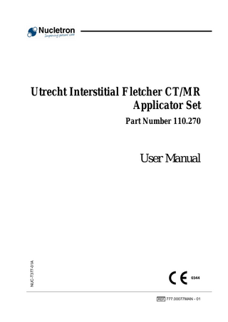 User Manual Table of Contents 1. 2. 3. 4. 5. 6. 7.  8. 9. 10. 11. 12. 13.  14. 15. 16.  17.  2  Important Notices ...3 Manufacturer ...4 Related Publications ...4 Intended Use...4 Contraindications ...5 Adverse Reactions ...5 Product Description...5 7.1 Product Identification and Revisions ...9 7.2 Technical Data ...10 7.3 Relevant Standards...12 7.4 Graphical Symbols for Medical Device Labeling ...13 7.5 Magnetic Resonance Imaging (MRI) ...13 Life Expectancy...14 Traceability...16 Transport and Storage Conditions ...16 Single Use and Reusable Parts ...16 Sterile and Non-sterile Delivered Parts ...16 Cleaning and Sterilization ...17 13.1 Pre-processing ...17 13.2 Cleaning and Disinfection...17 13.2.1 Brushing ...17 13.2.2 Cleaning ...17 13.2.3 Rinsing ...18 13.2.4 Drying...18 13.3 Sterilization...18 13.3.1 Materials...19 13.3.2 Product Revisions ...20 13.3.3 Recommended Sterilization Processes...20 13.3.4 Details of the processes ...21 13.4 Post-processing...22 Preparations...23 Inspection of the Parts before Use ...24 Insertion Procedures ...24 16.1 Prepare the intrauterine tube with interstitial cervical stopper ...25 16.2 Place the adjustable fixation mechanism ...28 16.3 Prepare the interstitial ovoid tubes ...30 16.4 Insert the applicator...33 16.5 Immobilize the Applicator ...36 16.6 Insert the Needles ...37 Imaging ...43 17.1 X-Ray Imaging...43 17.1.1 X-Ray Imaging of the Applicator...43 17.1.2 X-Ray Imaging of the Needles ...45 17.2 CT Imaging...46 17.2.1 CT-Imaging of the Needles ...46 17.3 MR Imaging ...47 Utrecht Interstitial Fletcher CT/MR Applicator Set  777.00077MAN - 01  