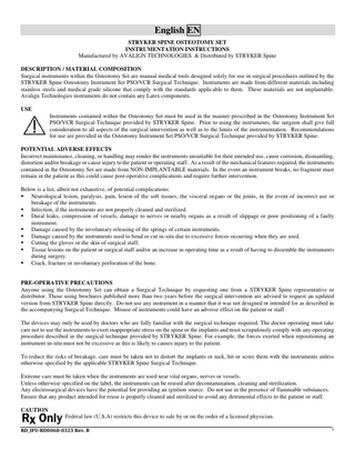 English EN STRYKER SPINE OSTEOTOMY SET INSTRUMENTATION INSTRUCTIONS Manufactured by AVALIGN TECHNOLOGIES & Distributed by STRYKER Spine DESCRIPTION / MATERIAL COMPOSITION Surgical instruments within the Osteotomy Set are manual medical tools designed solely for use in surgical procedures outlined by the STRYKER Spine Osteotomy Instrument Set PSO/VCR Surgical Technique. Instruments are made from different materials including stainless steels and medical grade silicone that comply with the standards applicable to them. These materials are not implantable. Avalign Technologies instruments do not contain any Latex components. USE Instruments contained within the Osteotomy Set must be used in the manner prescribed in the Osteotomy Instrument Set PSO/VCR Surgical Technique provided by STRYKER Spine. Prior to using the instruments, the surgeon shall give full consideration to all aspects of the surgical intervention as well as to the limits of the instrumentation. Recommendations for use are provided in the Osteotomy Instrument Set PSO/VCR Surgical Technique provided by STRYKER Spine. POTENTIAL ADVERSE EFFECTS Incorrect maintenance, cleaning, or handling may render the instruments unsuitable for their intended use, cause corrosion, dismantling, distortion and/or breakage or cause injury to the patient or operating staff. As a result of the mechanical features required, the instruments contained in the Osteotomy Set are made from NON-IMPLANTABLE materials. In the event an instrument breaks, no fragment must remain in the patient as this could cause post-operative complications and require further intervention. Below is a list, albeit not exhaustive, of potential complications: ▪ Neurological lesion, paralysis, pain, lesion of the soft tissues, the visceral organs or the joints, in the event of incorrect use or breakage of the instruments. ▪ Infection, if the instruments are not properly cleaned and sterilized. ▪ Dural leaks, compression of vessels, damage to nerves or nearby organs as a result of slippage or poor positioning of a faulty instrument. ▪ Damage caused by the involuntary releasing of the springs of certain instruments. ▪ Damage caused by the instruments used to bend or cut in-situ due to excessive forces occurring when they are used. ▪ Cutting the gloves or the skin of surgical staff. ▪ Tissue lesions on the patient or surgical staff and/or an increase in operating time as a result of having to dissemble the instruments during surgery. ▪ Crack, fracture or involuntary perforation of the bone.  PRE-OPERATIVE PRECAUTIONS Anyone using the Osteotomy Set can obtain a Surgical Technique by requesting one from a STRYKER Spine representative or distributor. Those using brochures published more than two years before the surgical intervention are advised to request an updated version from STRYKER Spine directly. Do not use any instrument in a manner that it was not designed or intended for as described in the accompanying Surgical Technique. Misuse of instruments could have an adverse effect on the patient or staff. The devices may only be used by doctors who are fully familiar with the surgical technique required. The doctor operating must take care not to use the instruments to exert inappropriate stress on the spine or the implants and must scrupulously comply with any operating procedure described in the surgical technique provided by STRYKER Spine. For example, the forces exerted when repositioning an instrument in-situ must not be excessive as this is likely to causes injury to the patient. To reduce the risks of breakage, care must be taken not to distort the implants or nick, hit or score them with the instruments unless otherwise specified by the applicable STRYKER Spine Surgical Technique. Extreme care must be taken when the instruments are used near vital organs, nerves or vessels. Unless otherwise specified on the label, the instruments can be reused after decontamination, cleaning and sterilization. Any electrosurgical devices have the potential for providing an ignition source. Do not use in the presence of flammable substances. Ensure that any product intended for reuse is properly cleaned and sterilized to avoid any detrimental effects to the patient or staff. CAUTION Federal law (U.S.A) restricts this device to sale by or on the order of a licensed physician. RD_IFU-RD0068-0323 Rev. B  1  