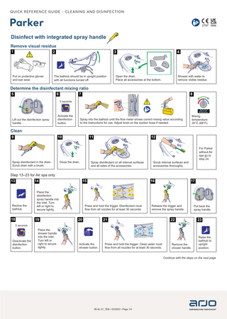 QUICK REFERENCE GUIDE - CLEANING AND DISINFECTION  Parker Disinfect with integrated spray handle Remove visual residue 1  2  3  4  Put on protective gloves and eye wear.  The bathtub should be in upright position with all functions turned off.  Open the drain. Place all accessories at the bottom.  Shower with water to remove visible residue.  Determine the disinfectant mixing ratio 5  6  7  8  5 seconds 80 80  70  70 60  60  50 40  50  30 20  40 MIX  30 20  MIX  Lift out the disinfection spray handle.  Activate the disinfection button.  Mixing temperature 20°C (68°F).  Spray into the bathtub until the flow meter shows correct mixing value according to the Instructions for use. Adjust knob on the suction hose if needed.  Clean 10  9  Spray disinfectant in the drain. Scrub drain with a brush.  11  Close the drain.  12  Spray disinfectant on all internal surfaces and all sides of the accessories.  For Parker without Air spa go to step 24.  Scrub internal surfaces and accessories thoroughly.  Step 13–23 for Air spa only 13  14  Recline the bathtub.  Place the disinfection spray handle into the inlet. Turn left or right to secure tightly.  18  19  15  16  17 80 70 60 50 40 30 20  MIX  Press and hold the trigger. Disinfectant must flow from all nozzles for at least 30 seconds.  20  Release the trigger and remove the spray handle.  21  Put back the spray handle.  22  23  Remove the shower handle.  Raise the bathtub to upright position.  5 seconds  Deactivate the disinfection button.  Place the shower handle into the inlet. Turn left or right to secure tightly.  Activate the shower button.  Press and hold the trigger. Clean water must flow from all nozzles for at least 30 seconds.  Continue with the steps on the next page  08.AL.01_7EN • 03/2023 • Page 1/4  