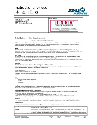 Instructions for use Manufacturer: BEMA GmbH + Co. KG Rudolf-Diesel-Str.12 78576 Emmingen/Germany Medical Devices: Distributor: Micro Surgical Instruments Arthroscopy and Antroscopy Instruments With the purchase of this instrument, you have acquired a high-quality product. The proper handling and use is described below. In order to minimize hazards to patients and users, we ask that you carefully observe the instructions for use. Only trained professionals may use, disinfect, clean and sterilize the instruments. Tests The instruments must be checked to make sure they work properly before every use. Damage to the surface, such as scratches, cracks, nicks, dents, etc., as well as bent parts, is a indication that they may not be used. The products are then to be repaired or are to be disposed of according to hospital procedure. Do not use any damaged products! Area of use We manufacture our instruments as standard instruments for operative use in the endoscopy. The instruments will be use in combination and in connection with other instruments, e. g. Trocars, Endoscopes. The products may be used only by those persons who possess the necessary knowledge and training and assess the emerging risks to the corresponding effects. Indication The indication depends on the kind of the investigation and the operation. The surgeon shall be responsible for the proper selection of the instruments for each application, for obtaining the appropriate training, knowledge and experience, and for their operative use. Contra- Indication Special contra-indications are not known. The use of Micro Surgical Instruments and Arthroscopy/ Antroscopy Instruments is contra-indicated, if the procedure is contraindicated. Risks Injury to nerves, vessels and tissue Bleeding Infections Complications In general, complications seldom occur. The frequency and severity of the complication depends on the type of examination. The most frequently complications are infections due to defective preparation. Combination with other products / instruments Combinations with products from other manufacturers may negatively affect the result of the operation, since the used components might not be compatible with one another. It is recommended to only use instruments and accessories from BEMA GmbH + Co. KG. Liability claims arising from improper use or combination with other devices and instruments will be not accepted. Disposal If the instruments should no longer be reparable and treatable, these are to be disposed of according to hospital procedure. Used materials The used materials are stainless steels according to EN ISO 7153-1 or biocompatible plastics. Procedure: Automated Cleaning Process ADVICE: Reprocessing procedures have only limited implications to a surgical instrument. The limitation of the numbers of reprocessing procedures is therefore determined by the function / wear of the device. In case of damage the device should be reprocessed before sending back to the manufacturer for repair. Reprocessing Instructions Dateiname mit Revisionsstand: Bema Medical Instruction for use.doc erstellt von: jw erstellt am: 17/09/2012 geändert von: - geändert am: - Seite 1 von 2