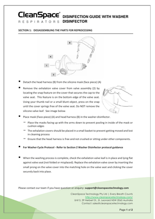 DISINFECTION GUIDE WITH WASHER DISINFECTOR SECTION 1: DISSASSEMBLING THE PARTS FOR REPROCESSING  ▪ Detach the head harness (B) from the silicone mask (face piece) (A) ▪ Remove the exhalation valve cover from valve assembly (2) by locating the snap feature on the cover that secures the cap to the valve seat. This feature is on the bottom edge of the valve seat. Using your thumb nail or a small blunt object, press on the snap until the cover springs free of the valve seat. Do NOT remove the silicone valve leaf. See image below.  ▪ Place mask (Face-piece) (A) and head harness (B) in the washer-disinfector. - Place the masks facing up with the arms down to prevent pooling in inside of the mask or cushion edges  - The exhalation covers should be placed in a small basket to prevent getting moved and lost in cleaning process  - Ensure that the head harness is free and not crushed or sitting under other components. ▪ For Washer Cycle Protocol - Refer to Section 2 Washer Disinfector protocol guidance ▪ When the washing process is complete, check the exhalation valve leaf is in place and lying flat against valve seat (not folded or misplaced). Replace the exhalation valve cover by inserting the small prong on the valve cover into the matching hole on the valve seat and clicking the cover securely back into place.  Please contact our team if you have question or enquiry: support@cleanspacetechnology.com CleanSpace Technology Pty Ltd | Every Breath Counts http://www.cleanspacetechnology.com/ Unit 5, 39 Herbert St., St. Leonard NSW 2065 Australia Contact: sales@cleanspacetechnology.com  Page 1 of 2  