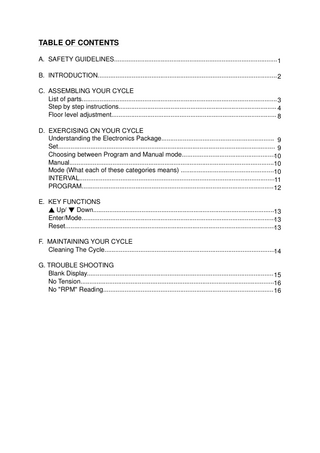 TABLE OF CONTENTS A. SAFETY GUIDELINES...1 B. INTRODUCTION... 2 C. ASSEMBLING YOUR CYCLE List of parts... 3 Step by step instructions... 4 Floor level adjustment... 8 D. EXERCISING ON YOUR CYCLE Understanding the Electronics Package... 9 Set... 9 Choosing between Program and Manual mode...10 Manual...10 Mode (What each of these categories means) ...10 INTERVAL...11 PROGRAM... 12 E. KEY FUNCTIONS ▲ Up/ ▼ Down...13 Enter/Mode...13 Reset...13 F. MAINTAINING YOUR CYCLE Cleaning The Cycle...14 G. TROUBLE SHOOTING Blank Display... 15 No Tension...16 No "RPM" Reading... 16  