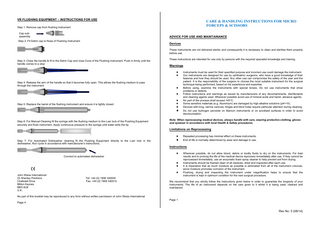 VR FLUSHING EQUIPMENT – INSTRUCTIONS FOR USE  CARE & HANDLING INSTRUCTIONS FOR MICRO FORCEPS & SCISSORS  Step 1: Remove cap from flushing Instrument Cap subassembly  ADVICE FOR USE AND MAINTAINANCE  Step 2: Fit Delrin cap to Nose of Flushing Instrument  Devices These instruments are not delivered sterile; and consequently it is necessary to clean and sterilise them properly before use.  Step 3: Close the handle & fit to the Delrin Cap and nose Cone of the Flushing Instrument. Push in firmly until the handle comes to a stop  These instructions are intended for use only by persons with the required specialist knowledge and training.  Warnings ♦ ♦  Step 4: Release the arm of the handle so that it becomes fully open. This allows the flushing medium to pass through the instrument  ♦ ♦  Step 5: Replace the barrel of the flushing instrument and ensure it is tightly closed  ♦ ♦ ♦  ♦ Step 6: For Manual Cleaning fit the syringe with the flushing medium to the Luer lock of the Flushing Equipment securely and flush instrument. Apply continuous pressure to the syringe until water exits the tip.  Instruments must be used for their specified purpose and incorrect use could damage the instrument. Our instruments are designed for use by ophthalmic surgeons, who have a good knowledge of their features and how they should be used. Any other use can compromise the safety of the user and the patient. It is the responsibility of the surgeon to choose the most suitable instrument for the surgical technique being performed, based on his experience and expertise. Before using, examine the instruments with special lenses. Do not use instruments that show problems or defects. Follow instructions and warnings as issued by manufacturers of any decontaminants, disinfectants and cleaning agents used. Wherever possible avoid use of mineral acids and harsh, abrasive agents. No part of the process shall exceed 140°C. Some sensitive materials (e.g. Aluminium) are damaged by high alkaline solutions (pH>10). Devices with long, narrow cannula, hinges and blind holes require particular attention during cleaning. Do not use hydrogen peroxide on titanium instruments or on anodised surfaces in order to avoid decolourisation.  Note: When reprocessing medical devices, always handle with care, wearing protective clothing, gloves and eyewear in accordance with local Health & Safety procedures.  Limitations on Reprocessing ♦ Step 7: For Automated Dishwasher cleaning fit the Flushing Equipment directly to the Luer lock in the dishwasher, Run cycle in accordance with manufacturer’s instructions.  ♦  Repeated processing has minimal effect on these instruments. End of life is normally determined by wear and damage in use.  Instructions Connect to automated dishwasher  ♦  ♦ ♦ John Weiss International 23 Shenley Pavilions Chalkdell Drive Milton Keynes MK5 6LB U.K.  ♦ Tel: +44 (0) 1908 340000 Fax: +44 (0) 1908 340014  Wherever possible, do not allow blood, debris or bodily fluids to dry on the instruments. For best results and to prolong the life of the medical device reprocess immediately after use. If they cannot be reprocessed immediately, use an enzymatic foam spray cleaner to help prevent soil from drying. Instruments should be flushed clean of all residues, dried and inspected after each use. It is imperative that as much moisture as possible is eliminated from all of the instrument crevices, since moisture promotes corrosion of the instrument. Flushing, drying and inspecting the instrument under magnification helps to ensure that the instrument is kept in optimum condition for the next surgical procedure.  We recommend that you strictly follow the instructions given below in order to guarantee the longevity of your instruments. The life of an instrument depends on the care given to it whilst it is being used, cleaned and maintained.  No part of this booklet may be reproduced in any form without written permission of John Weiss International Page 4  Page 1  Rev No. 5 (08/14)  