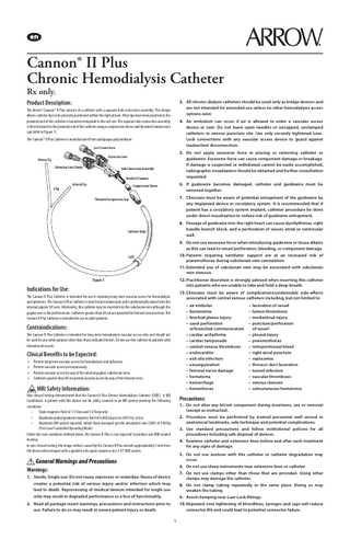 Cannon® II Plus Chronic Hemodialysis Catheter Rx only.  Product Description:  3. All chronic dialysis catheters should be used only as bridge devices and are not intended for extended use unless no other hemodialysis access options exist.  The Arrow® Cannon® II Plus consists of a catheter with a separate hub connection assembly. This design allows catheter tips to be precisely positioned within the right atrium. After tips have been positioned, the proximal end of the catheter is tunneled retrograde to the exit site. The separate hub connection assembly is then fastened to the proximal end of the catheter using a compression sleeve and threaded compression cap (refer to Figure 1).  4. Air embolism can occur if air is allowed to enter a vascular access device or vein. Do not leave open needles or uncapped, unclamped catheters in venous puncture site. Use only securely tightened LuerLock connections with any vascular access device to guard against inadvertent disconnection.  The Cannon® II Plus Catheter is manufactured from radiopaque polyurethane. Luer Connections  5. Do not apply excessive force in placing or removing catheter or guidewire. Excessive force can cause component damage or breakage. If damage is suspected or withdrawal cannot be easily accomplished, radiographic visualization should be obtained and further consultation requested.  Extension Lines  Venous Tip Extension Line Clamps  Hub Connection Assembly Double D Cannula  Arterial Tip  6. If guidewire becomes damaged, catheter and guidewire must be removed together.  Compression Sleeve  V Tip  7. Clinicians must be aware of potential entrapment of the guidewire by any implanted device in circulatory system. It is recommended that if patient has a circulatory system implant, catheter procedure be done under direct visualization to reduce risk of guidewire entrapment.  Threaded Compression Cap  8. Passage of guidewire into the right heart can cause dysrhythmias, right bundle branch block, and a perforation of vessel, atrial or ventricular wall.  Catheter Body  9. Do not use excessive force when introducing guidewire or tissue dilator as this can lead to vessel perforation, bleeding, or component damage. 10. Patients requiring ventilator support are at an increased risk of pneumothorax during subclavian vein cannulation.  Cuff  11. Extended use of subclavian vein may be associated with subclavian vein stenosis. 12. Practitioner discretion is strongly advised when inserting this catheter into patients who are unable to take and hold a deep breath.  Figure 1  Indications for Use:  13. Clinicians must be aware of complications/undesirable side-effects associated with central venous catheters including, but not limited to:  The Cannon II Plus Catheter is indicated for use in attaining long-term vascular access for hemodialysis and apheresis. The Cannon II Plus Catheter is inserted percutaneously and is preferentially placed into the internal jugular (IJ) vein. Alternately, this catheter may be inserted into the subclavian vein although the jugular vein is the preferred site. Catheters greater than 40 cm are intended for femoral vein insertion. The Cannon II Plus Catheter is intended for use in adult patients.  • air embolus		 • bacteremia		 • brachial plexus injury		 • caval perforation		 w/bronchial communication • cardiac arrhythmia		 • cardiac tamponade 		 • central venous thrombosis		 • endocarditis		 • exit site infection		 • exsanguination		 • femoral nerve damage		 • hematoma		 • hemorrhage		 • hemothorax		  Contraindications: The Cannon II Plus Catheter is intended for long-term hemodialysis vascular access only and should not be used for any other purpose other than those indicated herein. Do not use this catheter in patients with thrombosed vessels.  Clinical Benefits to be Expected: • • • •  Permits long term vascular access for hemodialysis and apheresis. Permits vascular access percutaneously. Permits vascular access by way of the internal jugular, subclavian veins. Catheters greater than 40 cm permit vascular access by way of the femoral veins.  MRI Safety Information:  Non-clinical testing demonstrated that the Cannon II Plus Chronic Hemodialysis Catheter (CHDC) is MR Conditional. A patient with this device can be safely scanned in an MR system meeting the following conditions: • Static magnetic field of 1.5 Tesla and 3.0 Tesla only • Maximum spatial gradient magnetic field of 4,000 Gauss/cm (40 T/m) or less • Maximum MR system reported, whole body averaged specific absorption rate (SAR) of 4 W/kg (First Level Controlled Operating Mode) Under the scan conditions defined above, the Cannon II Plus is not expected to produce any MRI-related heating. In non-clinical testing, the image artifact caused by the Cannon II Plus extends approximately 5 mm from the device when imaged with a gradient echo pulse sequence in a 3.0 T MRI system.  • laceration of vessel • lumen thrombosis • mediastinal injury • puncture/perforation of vessel • pleural injury • pneumothorax • retroperitoneal bleed • right atrial puncture • septicemia • thoracic duct laceration • tunnel infection • vascular thrombosis • venous stenosis • subcutaneous hematoma  Precautions: 1. Do not alter any kit/set component during insertions, use or removal (except as instructed). 2. Procedure must be performed by trained personnel well versed in anatomical landmarks, safe technique and potential complications. 3. Use standard precautions and follow institutional policies for all procedures including safe disposal of devices. 4. Examine catheter and extension lines before and after each treatment for any signs of damage. 5. Do not use acetone with this catheter or catheter degradation may occur.  General Warnings and Precautions  6. Do not use sharp instruments near extension lines or catheter.  Warnings:  7. Do not use clamps other than those that are provided. Using other clamps may damage the catheter.  1. Sterile, Single use: Do not reuse, reprocess or resterilize. Reuse of device creates a potential risk of serious injury and/or infection which may lead to death. Reprocessing of medical devices intended for single use only may result in degraded performance or a loss of functionality.  8. Do not clamp tubing repeatedly in the same place. Doing so may weaken the tubing. 9. Avoid clamping near Luer-Lock fittings.  2. Read all package insert warnings, precautions and instructions prior to use. Failure to do so may result in severe patient injury or death.  10. Repeated over tightening of bloodlines, syringes and caps will reduce connector life and could lead to potential connector failure. 1  