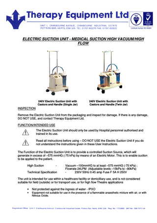 ELECTRIC SUCTION UNIT - MEDICAL SUCTION HIGH VACUUM/HIGH FLOW 240V Electric Suction Unit with Castors and Handle (Single Jar) 240V Electric Suction Unit with Castors and Handle (Twin Jar) INSPECTION Remove the Electric Suction Unit from the packaging and inspect for damage. If there is any damage, DO NOT USE, and contact Therapy Equipment Ltd. FUNCTION/INTENDED USE The Electric Suction Unit should only be used by Hospital personnel authorised and trained in its use. Read all instructions before using – DO NOT USE the Electric Suction Unit if you do not understand the instructions given in these User Instructions. The Function of the Electric Suction Unit is to provide a controlled Suction Source, which will generate in excess of –575 mmHG (-75 kPa) by means of an Electric Motor. This is to enable suction to be applied to the patient. High Suction - Technical Specification Vacuum –100mmHG to at least –575 mmHG (-75 kPa) ; Flowrate 24LPM (Adjustable levels –15kPa to –80kPa) 230V 50Hz 0.45 amp Fuse F 5A H 250V The unit is intended for use within a healthcare facility or domicilliary use, and is not considered suitable for field (outside) or for transport use, or for high flow Theatre applications • Not protected against the ingress of water - IPXO • Equipment not suitable for use in the presence of a flammable anaesthetic mixture with air, or with Nitrous Oxide.