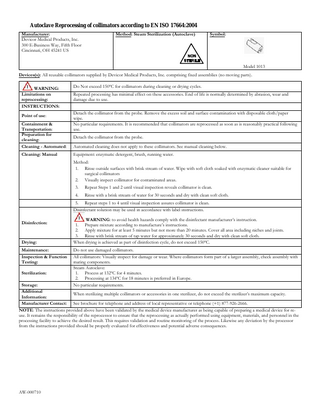 Autoclave Reprocessing of collimators according to EN ISO 17664:2004 Manufacturer: Devicor Medical Products, Inc. 300 E-Business Way, Fifth Floor Cincinnati, OH 45241 US Method: Steam Sterilization (Autoclave) Symbol: Model 1013 Devices(s): All reusable collimators supplied by Devicor Medical Products, Inc. comprising fixed assemblies (no moving parts). WARNING: Limitations on reprocessing: INSTRUCTIONS: Point of use: Containment & Transportation: Preparation for cleaning: Cleaning - Automated: Cleaning: Manual Do Not exceed 150ºC for collimators during cleaning or drying cycles. Repeated processing has minimal effect on these accessories. End of life is normally determined by abrasion, wear and damage due to use. Detach the collimator from the probe. Remove the excess soil and surface contamination with disposable cloth/paper wipe. No particular requirements. It is recommended that collimators are reprocessed as soon as is reasonably practical following use. Detach the collimator from the probe. Automated cleaning does not apply to these collimators. See manual cleaning below. Equipment: enzymatic detergent, brush, running water. Method: 1. Rinse outside surfaces with brisk stream of water. Wipe with soft cloth soaked with enzymatic cleaner suitable for surgical collimators 2. Visually inspect collimator for contaminated areas. 3. Repeat Steps 1 and 2 until visual inspection reveals collimator is clean. 4. Rinse with a brisk stream of water for 30 seconds and dry with clean soft cloth. 5. Repeat steps 1 to 4 until visual inspection assures collimator is clean. Disinfectant solution may be used in accordance with label instructions. Disinfection: Drying: Maintenance: Inspection & Function Testing: Sterilization: WARNING: to avoid health hazards comply with the disinfectant manufacturer’s instruction. 1. Prepare mixture according to manufacture’s instructions. 2. Apply mixture for at least 5 minutes but not more than 20 minutes. Cover all area including niches and joints. 3. Rinse with brisk stream of tap water for approximately 30 seconds and dry with clean soft cloth. When drying is achieved as part of disinfection cycle, do not exceed 150ºC. Do not use damaged collimators. All collimators: Visually inspect for damage or wear. Where collimators form part of a larger assembly, check assembly with mating components. Steam Autoclave: 1. Process at 132ºC for 4 minutes. 2. Processing at 134ºC for 18 minutes is preferred in Europe. No particular requirements. Storage: Additional When sterilizing multiple collimators or accessories in one sterilizer, do not exceed the sterilizer’s maximum capacity. Information: Manufacturer Contact: See brochure for telephone and address of local representative or telephone (+1) 877-926-2666. NOTE: The instructions provided above have been validated by the medical device manufacturer as being capable of preparing a medical device for reuse. It remains the responsibility of the reprocessor to ensure that the reprocessing as actually performed using equipment, materials, and personnel in the processing facility to achieve the desired result. This requires validation and routine monitoring of the process. Likewise any deviation by the processor from the instructions provided should be properly evaluated for effectiveness and potential adverse consequences. AW-000710